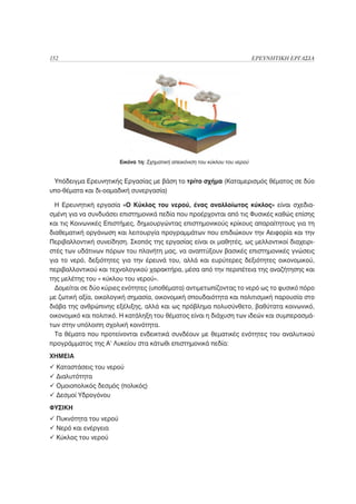 152                                                                            ΕΡΕΥΝΗΤΙΚΗ ΕΡΓΑΣΙΑ




                        Εικόνα 1η: Σχηματική απεικόνιση του κύκλου του νερού


 Υπόδειγμα Ερευνητικής Εργασίας με βάση το τρίτο σχήμα (Καταμερισμός θέματος σε δύο
υπο-θέματα και δι-οαμαδική συνεργασία)

  Η Ερευνητική εργασία «Ο Κύκλος του νερού, ένας αναλλοίωτος κύκλος» είναι σχεδια-
σμένη για να συνδυάσει επιστημονικά πεδία που προέρχονται από τις Φυσικές καθώς επίσης
και τις Κοινωνικές Επιστήμες, δημιουργώντας επιστημονικούς κρίκους απαραίτητους για τη
διαθεματική οργάνωση και λειτουργία προγραμμάτων που επιδιώκουν την Αειφορία και την
Περιβαλλοντική συνείδηση. Σκοπός της εργασίας είναι οι μαθητές, ως μελλοντικοί διαχειρι-
στές των υδάτινων πόρων του πλανήτη μας, να αναπτύξουν βασικές επιστημονικές γνώσεις
για το νερό, δεξιότητες για την έρευνά του, αλλά και ευρύτερες δεξιότητες οικονομικού,
περιβαλλοντικού και τεχνολογικού χαρακτήρα, μέσα από την περιπέτεια της αναζήτησης και
της μελέτης του « κύκλου του νερού».
  Δομείται σε δύο κύριες ενότητες (υποθέματα) αντιμετωπίζοντας το νερό ως το φυσικό πόρο
με ζωτική αξία, οικολογική σημασία, οικονομική σπουδαιότητα και πολιτισμική παρουσία στο
διάβα της ανθρώπινης εξέλιξης, αλλά και ως πρόβλημα πολυσύνθετο, βαθύτατα κοινωνικό,
οικονομικό και πολιτικό. Η κατάληξη του θέματος είναι η διάχυση των ιδεών και συμπερασμά-
των στην υπόλοιπη σχολική κοινότητα.
  Τα θέματα που προτείνονται ενδεικτικά συνδέουν με θεματικές ενότητες του αναλυτικού
προγράμματος της Α’ Λυκείου στα κάτωθι επιστημονικά πεδία:
ΧΗΜΕΙΑ
  Καταστάσεις του νερού
  Διαλυτότητα
  Ομοιοπολικός δεσμός (πολικός)
  Δεσμοί Υδρογόνου
ΦΥΣΙΚΗ
  Πυκνότητα του νερού
  Νερό και ενέργεια
  Κύκλος του νερού
 