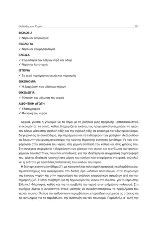 Ο Κύκλος του Νερού                                                                   153

ΒΙΟΛΟΓΙΑ
  Νερό και οργανισμοί

ΓΕΩΛΟΓΙΑ
  Νερό και γεωμορφολογία

ΓΛΩΣΣΑ
  Ετυμολογία των λέξεων νερό και ύδωρ
  Νερό και λογοτεχνία

ΙΣΤΟΡΙΑ
  Το νερό παράγοντας ακμής και παρακμής

ΟΙΚΟΝΟΜΙΑ
  Η Διαχείριση των υδάτινων πόρων

ΟΙΚΟΛΟΓΙΑ
  Ρύπανση και μόλυνση του νερού

ΑΙΣΘΗΤΙΚΗ ΑΓΩΓΗ
  Υδατογραφίες
  Μουσική του νερού

 Αρχικά, γίνεται η γνωριμία με το θέμα με τη βοήθεια μιας προβολής (οπτικοακουστικό
ντοκουμέντο), το οποίο, καθώς διαχειρίζεται εικόνες της πραγματικότητας μπορεί να φέρει
τον κόσμο μέσα στην σχολική τάξη και την σχολική τάξη σε επαφή με τον εξωτερικό κόσμο,
διεγείροντας το συναίσθημα, την περιέργεια και το ενδιαφέρον των μαθητών. Ακολουθούν
τα διερευνητικά ερωτήματα/στόχοι της πρώτης θεματικής ενότητας (υπόθεμα 1ο) που ανα-
φέρονται στην επάρκεια του νερού, στη χημική σύστασή του καθώς και στις χρήσεις του.
Στη συνέχεια επιχειρείται η διερεύνηση των φάσεων του νερού, και η ανάλυση των φυσικο-
χημικών του ιδιοτήτων, που είναι υπεύθυνες για την ιδιαίτερη και αινιγματική συμπεριφορά
του. Δίνεται ιδιαίτερη προσοχή στο μέρος του κύκλου που αναφέρεται στα φυτά, ενώ κλεί-
νει η ενότητα με προτάσεις/κατασκευές του κύκλου του νερού.
 Η δεύτερη ενότητα (υπόθεμα 2ο), με κοινωνική και πολιτισμική αναφορά, περιλαμβάνει ερω-
τήματα/στόχους που αναφέρονται στο διεθνή όρο «υδάτινο αποτύπωμα» στην ετυμολογία
της έννοιας «νερό» και στην παρουσίαση και ανάλυση εκφραστικών σχημάτων από την κα-
θημερινή ζωή. Γίνεται συζήτηση για τη δημιουργία του νερού στο σύμπαν, για το νερό στην
Ελληνική Φιλοσοφία, καθώς και για τη συμβολή του νερού στον ανθρώπινο πολιτισμό. Στη
συνέχεια δίνεται η δυνατότητα στους μαθητές να συνειδητοποιήσουν τα προβλήματα του
νερού, ως αποτέλεσμα των ανθρώπινων παρεμβάσεων, επηρεάζοντας έμμεσα τις στάσεις και
τις αντιλήψεις για το περιβάλλον, την ανάπτυξη και τον πολιτισμό. Παράλληλα σ’ αυτή την
 