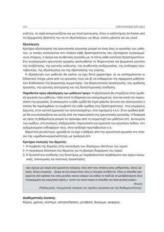 154                                                                          ΕΡΕΥΝΗΤΙΚΗ ΕΡΓΑΣΙΑ

ενότητα, το νερό αντιμετωπίζεται και ως πηγή έμπνευσης, όπου οι καλλιτέχνες άντλησαν από
τις ξεχωριστές ιδιότητές του να το αξιοποιήσουν ως θέμα, ενίοτε μάλιστα και ως υλικό.

Αξιολόγηση
Κριτήρια αξιολόγησης της ερευνητικής εργασίας μπορεί να είναι όλες οι εργασίες των μαθη-
τών, οι οποίες εκπονούνται στο πλαίσιο κάθε δραστηριότητας που εξυπηρετεί συγκεκριμέ-
νους στόχους, ή ακόμα και συνθετικές εργασίες με το τέλος κάθε ενότητας δραστηριοτήτων.
Στη συγκεκριμένη ερευνητική εργασία ακολουθείται το διερευνητικό και βιωματικό μοντέλο
της αναζήτησης, της κριτικής ανάλυσης, της συνθετικής επεξεργασίας, της ανάληψης πρω-
τοβουλίας, της αξιολόγησης και της αξιοποίησης της γνώσης.
  Η αξιολόγηση των μαθητών θα πρέπει να έχει διττό χαρακτήρα: α) να εκπληρώνονται οι
διδακτικοί στόχοι μέσα από τις εργασίες τους και β) να ενθαρρύνει την εφαρμογή μαθησια-
κών διαδικασιών της βιωματικής συμμετοχής, της διερευνητικής προσέγγισης, της ομαδικής
εργασίας, της κριτικής αποτίμησης και της διεπιστημονικής σύνδεσης.
Παραδοτέα προς αξιολόγηση των μαθητών/τριών: Η αξιολόγηση θα στηρίζεται στην ομαδι-
κή εργασία των μαθητών, τόσο κατά τη διάρκεια του προγράμματος, όσο και κατά την παρου-
σίαση της εργασίας. Συγκεκριμένα η κάθε ομάδα θα τηρεί φάκελο (έντυπο και ηλεκτρονικό) ο
οποίος θα περιλαμβάνει τη συμβολή της κάθε ομάδας στις δραστηριότητες, στις επιμέρους
έρευνες, στην κριτική ερμηνεία των αποτελεσμάτων, στα τεχνήματα κ.λ.π. Στον ομαδικό βαθ-
μό θα συνυπολογίζεται και αυτός από την παρουσίαση της ερευνητικής εργασίας. Η διαφορά
ως προς τη βαθμολογία μπορεί να προκύψει από τη συμμετοχή των μαθητών στη λειτουργία
των ομάδων, στη συλλογή, επεξεργασία, παρουσίαση και ερμηνεία των εργασιών πεδίου, στο
αυξομειούμενο ενδιαφέρον τους, στην ανάληψη πρωτοβουλιών κ.ά.
  Βαρύτητα μεγαλύτερη, χρειάζεται να έχει ο βαθμός από την ερευνητική εργασία στο πλαί-
σιο της «ομαδοσυνεργατικότητας» με αναλογία 6/4.
Κριτήρια επιλογής του θέματος:
1. Η συμβολή της Χημείας στην κατανόηση των ιδιαίτερων ιδιοτήτων του νερού
2. Η παγκόσμια διάσταση του θέματος για τη βιώσιμη διαχείριση του νερού
3. Η δυνατότητα σύνδεσης της Επιστήμης με περιβαλλοντικά προβλήματα που έχουν κοινω-
   νικές, οικονομικές και πολιτικές προεκτάσεις

 «Δεν έχουμε μια σειρά από χωριστούς κόσμους, ένας από τους οποίους είναι μαθηματικός, άλλος φυ-
 σικός, άλλος ιστορικός… Ζούμε σε ένα κόσμο όπου όλες οι πλευρές συνδέονται. Όλες οι σπουδές προ-
 έρχονται από σχέσεις του ενός μεγάλου κοινού κόσμου και καθώς το παιδί ζει σε μεταβαλλόμενη αλλά
 συγκεκριμένη και ενεργητική σχέση μ’ αυτόν τον κοινό κόσμο οι σπουδές του είναι φυσικά ενιαίες».
                                                                                              Ντιούη
            (Παιδαγωγός, πνευματικός πατέρας του σχεδίου εργασίας και της διαθεματικότητας).


Διαθεματικές έννοιες:
Χώρος, χρόνος, σύστημα, αλληλεπίδραση, μεταβολή, δικαίωμα, αειφορία.
 