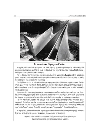 106                                                                 ΕΡΕΥΝΗΤΙΚΗ ΕΡΓΑΣΙΑ




                         Β. Καντίνσκι: Ήχος και Εικόνα
    Η σχέση ανάμεσα στα χρώματα και τους ήχους, η μυστική συνήχηση εικαστικής και
  μουσικής εμπειρίας, έμελλε να είναι το θεμέλιο της τέχνης του, που θα συνδύαζε το ορ-
  θολογικό με το μυστικιστικό στοιχείο...
    Για το Βασίλι Καντίνσκι ήταν επιτακτική ανάγκη να μιμηθεί η ζωγραφική τη μουσική:
  μόνο τότε θα απελευθερωθεί από τη παραστατικότητα και θα διευρύνει τις εκφραστικές
  δυνατότητες της εικαστικής γλώσσας.
    Στο βιβλίο του Για το πνευματικό στην τέχνη - επηρεασμένο από τη γερμανική ιδεαλι-
  στική φιλοσοφία των Καντ, Φίχτε, Σέλινγκ και από τη διάχυτη στους καλλιτεχνικούς κύ-
  κλους αντίθεση στον θετικισμό- θεωρεί δεδομένη μια εσωτερική σχέση μεταξύ μουσικής
  και ζωγραφικής.
    Η μουσική δεν είναι υποχρεωμένη να περιγράφει την εξωτερική πραγματικότητα και, όπως
  το μουσικό έργο βασίζεται στον ρυθμό και το τονικό ύψος των ήχων, έτσι και η ζωγραφική
  θα έπρεπε να περιοριστεί στα απόλυτα αληθινά της στοιχεία: το σχέδιο και το χρώμα.
    Για τον Καντίνσκι, σχέδιο και χρώμα είναι η μόνη πραγματικότητα που γνωρίζει η ζω-
  γραφική. Δεν είναι, λοιπόν, τυχαίο που χαρακτήριζε τη δουλειά του “μεγάλο ρεαλισμό”.
  Ο Καντίνσκι έβλεπε τα χρώματα και τις φόρμες του σαν “ήχους” και “δονήσεις”. Μιλούσε
  για “μελωδικές”, απλές δηλαδή, μορφές και για “συμφωνίες”, δηλαδή σύνθετες.
    Η Τέχνη του, δεν είναι άσκοπη δημιουργία αλλά απόπειρα ευαισθητοποίησης, ανάπτυ-
  ξης της ανθρώπινης ψυχής, “έκφραση πνευματικής ενόρασης”.
             «Ωραίο είναι εκείνο που πηγάζει από μια εσωτερική αναγκαιότητα.
                      Ωραίο είναι εκείνο που είναι εσωτερικά ωραίο».
 