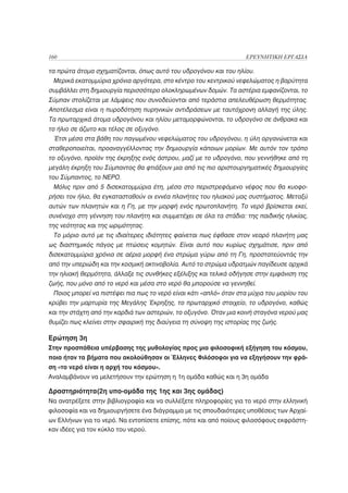 160                                                                 ΕΡΕΥΝΗΤΙΚΗ ΕΡΓΑΣΙΑ

τα πρώτα άτομα σχηματίζονται, όπως αυτό του υδρογόνου και του ηλίου.
 Μερικά εκατομμύρια χρόνια αργότερα, στο κέντρο του κεντρικού νεφελώματος η βαρύτητα
συμβάλλει στη δημιουργία περισσότερο ολοκληρωμένων δομών. Τα αστέρια εμφανίζονται, το
Σύμπαν στολίζεται με λάμψεις που συνοδεύονται από τεράστια απελευθέρωση θερμότητας.
Αποτέλεσμα είναι η πυροδότηση πυρηνικών αντιδράσεων με ταυτόχρονη αλλαγή της ύλης.
Τα πρωταρχικά άτομα υδρογόνου και ηλίου μεταμορφώνονται, το υδρογόνο σε άνθρακα και
το ήλιο σε άζωτο και τέλος σε οξυγόνο.
 Έτσι μέσα στα βάθη του παγωμένου νεφελώματος του υδρογόνου, η ύλη οργανώνεται και
σταθεροποιείται, προαναγγέλλοντας την δημιουργία κάποιων μορίων. Με αυτόν τον τρόπο
το οξυγόνο, προϊόν της έκρηξης ενός άστρου, μαζί με το υδρογόνο, που γεννήθηκε από τη
μεγάλη έκρηξη του Σύμπαντος θα φτιάξουν μια από τις πιο αριστουργηματικές δημιουργίες
του Σύμπαντος, το ΝΕΡΟ.
 Μόλις πριν από 5 δισεκατομμύρια έτη, μέσα στο περιστρεφόμενο νέφος που θα κυοφο-
ρήσει τον ήλιο, θα εγκατασταθούν οι εννέα πλανήτες του ηλιακού μας συστήματος. Μεταξύ
αυτών των πλανητών και η Γη, με την μορφή ενός πρωτοπλανήτη. Το νερό βρίσκεται εκεί,
συνένοχο στη γέννηση του πλανήτη και συμμετέχει σε όλα τα στάδια: της παιδικής ηλικίας,
της νεότητας και της ωριμότητας.
 Το μόριο αυτό με τις ιδιαίτερες ιδιότητες φαίνεται πως έφθασε στον νεαρό πλανήτη μας
ως διαστημικός πάγος με πτώσεις κομητών. Είναι αυτό που κυρίως σχημάτισε, πριν από
δισεκατομμύρια χρόνια σε αέρια μορφή ένα στρώμα γύρω από τη Γη, προστατεύοντάς την
από την υπεριώδη και την κοσμική ακτινοβολία. Αυτό το στρώμα υδρατμών παγίδευσε αρχικά
την ηλιακή θερμότητα, άλλαξε τις συνθήκες εξέλιξης και τελικά οδήγησε στην εμφάνιση της
ζωής, που μόνο από το νερό και μέσα στο νερό θα μπορούσε να γεννηθεί.
 Ποιος μπορεί να πιστέψει πια πως το νερό είναι κάτι «απλό» όταν στα μύχια του μορίου του
κρύβει την μαρτυρία της Μεγάλης Έκρηξης, το πρωταρχικό στοιχείο, το υδρογόνο, καθώς
και την στάχτη από την καρδιά των αστεριών, το οξυγόνο. Όταν μια κοινή σταγόνα νερού μας
θυμίζει πως κλείνει στην σφαιρική της διαύγεια τη σύνοψη της ιστορίας της ζωής.

Ερώτηση 3η
Στην προσπάθεια υπέρβασης της μυθολογίας προς μια φιλοσοφική εξήγηση του κόσμου,
ποια ήταν τα βήματα που ακολούθησαν οι Έλληνες Φιλόσοφοι για να εξηγήσουν την φρά-
ση «το νερό είναι η αρχή του κόσμου».
Αναλαμβάνουν να μελετήσουν την ερώτηση η 1η ομάδα καθώς και η 3η ομάδα

Δραστηριότητα(2η υπο-ομάδα της 1ης και 3ης ομάδας)
Να ανατρέξετε στην βιβλιογραφία και να συλλέξετε πληροφορίες για το νερό στην ελληνική
φιλοσοφία και να δημιουργήσετε ένα διάγραμμα με τις σπουδαιότερες υποθέσεις των Αρχαί-
ων Ελλήνων για το νερό. Να εντοπίσετε επίσης, πότε και από ποίους φιλοσόφους εκφράστη-
καν ιδέες για τον κύκλο του νερού.
 