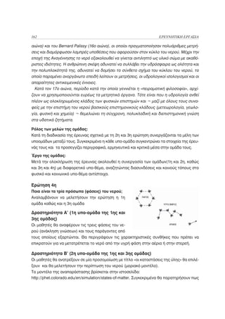 162                                                                ΕΡΕΥΝΗΤΙΚΗ ΕΡΓΑΣΙΑ

αιώνα) και του Bernard Palissy (16ο αιώνα), οι οποίοι πραγματοποίησαν πολυάριθμες μετρή-
σεις και διαμόρφωσαν λαμπρές υποθέσεις που αφορούσαν στον κύκλο του νερού. Μέχρι την
εποχή της Αναγέννησης το νερό εξακολουθεί να γίνεται αντιληπτό ως υλικό σώμα με ακαθό-
ριστες ιδιότητες. Η ανθρώπινη σκέψη αδυνατεί να συλλάβει την υδρόσφαιρα ως ολότητα και
την πολυπλοκότητά της, αδυνατεί να δομήσει το σύνθετο σχήμα του κύκλου του νερού, το
οποίο παραμένει ανοργάνωτο επειδή λείπουν οι μετρήσεις, οι υδρολογικοί ισολογισμοί και οι
απαραίτητες αντικειμενικές έννοιες.
  Κατά τον 17ο αιώνα, περίοδο κατά την οποία γεννιέται η «πειραματική φιλοσοφία», αρχί-
ζουν να χρησιμοποιούνται ευρέως τα μετρητικά όργανα. Τότε είναι που η υδρολογία ανθεί
πλέον ως ολοκληρωμένος κλάδος των φυσικών επιστημών και ¬ μαζί με όλους τους συνα-
φείς με την επιστήμη του νερού βασικούς επιστημονικούς κλάδους (μετεωρολογία, γεωλο-
γία, φυσική και χημεία) ¬ θεμελιώνει τη σύγχρονη, πολυκλαδική και διεπιστημονική γνώση
στα υδατικά ζητήματα.

Ρόλος των μελών της ομάδας:
Κατά τη διαδικασία της έρευνας σχετικά με τη 2η και 3η ερώτηση συνεργάζονται τα μέλη των
υποομάδων μεταξύ τους. Συγκεκριμένα η κάθε υπο-ομάδα συγκεντρώνει τα στοιχεία της έρευ-
νάς τους και τα προσεγγίζει περιγραφικά, ερμηνευτικά και κριτικά μέσα στην ομάδα τους.

Έργο της ομάδας:
Μετά την ολοκλήρωση της έρευνας ακολουθεί η συνεργασία των ομάδων(1η και 2η, καθώς
και 3η και 4η) με διαφορετικό υπο-θέμα, αναζητώντας διασυνδέσεις και κοινούς τόπους στο
φυσικό και κοινωνικό υπο-θέμα αντίστοιχα.

Ερώτηση 4η
Ποια είναι τα τρία πρόσωπα (φάσεις) του νερού;
Αναλαμβάνουν να μελετήσουν την ερώτηση η 1η
ομάδα καθώς και η 3η ομάδα

Δραστηριότητα Α’ (1η υπο-ομάδα της 1ης και
3ης ομάδας)
Οι μαθητές θα αναφέρουν τις τρεις φάσεις του νε-
ρού (ανάκληση γνώσεων) και τους παράγοντες από
τους οποίους εξαρτώνται. Θα περιγράψουν τις χαρακτηριστικές συνθήκες που πρέπει να
επικρατούν για να μετατρέπεται το νερό από την υγρή φάση στην αέρια ή στην στερεή.

Δραστηριότητα Β’ (2η υπο-ομάδα της 1ης και 3ης ομάδας)
Οι μαθητές θα ανατρέξουν σε μία προσομοίωση με τίτλο «οι καταστάσεις της ύλης» θα επιλέ-
ξουν και θα μελετήσουν την περίπτωση του νερού (μοριακό μοντέλο).
Το μοντέλο της αναπαράστασης βρίσκεται στην ιστοσελίδα:
http://phet.colorado.edu/en/simulation/states-of-matter. Συγκεκριμένα θα παρατηρήσουν πως
 