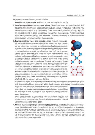 164                                                                  ΕΡΕΥΝΗΤΙΚΗ ΕΡΓΑΣΙΑ

Οι χαρακτηριστικές ιδιότητες του νερού είναι:
1. Αφθονία του νερού στη Γη. Καλύπτει το 70% της επιφάνειας της Γης.
2. Ταυτόχρονη παρουσία και στις τρεις φάσεις, όπου όμως κυριαρχεί η υγρή(98,2%). Από
   τους πλανήτες του ηλιακού μας συστήματος μόνο η γη έχει το προνόμιο να διαθέτει την
   πλειονότητα του νερού στην υγρή φάση. Στους εσωτερικούς πλανήτες (Ερμής, Αφροδί-
   τη) το νερό απαντά σε αέρια μορφή λόγω των υψηλών θερμοκρασιών. Αντίστροφα στους
   εξωτερικούς πλανήτες (Άρης, Δίας, Ουρανός Ποσειδών, Πλούτων) το νερό απαντά στην
   στερεά μορφή λόγω των χαμηλών θερμοκρασιών.
3. Συμπεριφορά του νερού στις αλλαγές φάσης. Η γενική συμπεριφο-
   ρά του νερού καθορίζεται από τη δομή του μορίου του H2O. Τα άτο-
   μα του υδρογόνου ενώνονται με το άτομο του οξυγόνου με ισχυρούς
   ομοιοπολικούς δεσμούς, σχηματίζοντας ένα ασύμμετρο μόριο, όπου
   η γωνία ανάμεσα στα άτομα του υδρογόνου είναι 105Ο . Αυτή η ασυμ-
   μετρία έχει ως αποτέλεσμα το μόριο του νερού να είναι πολικό και η
   πολικότητα δημιουργεί δυνάμεις ανάμεσα στα μόρια, οι οποίες είναι
   γνωστές ως δεσμοί υδρογόνου. Οι δεσμοί αυτοί είναι 10-50 φορές
   ασθενέστεροι από τους ομοιπολικούς δεσμούς ανάμεσα στα άτομα
   υδρογόνου και οξυγόνου μέσα στο μόριο. Σε θερμοκρασία 0Ο C (σε
   συνθήκες κανονικής ατμοσφαιρικής πίεσης και στη συνήθη, όχι τελεί-
   ως καθαρή μορφή του νερού η κινητική ενέργεια των μορίων είναι αρ-
   κετά χαμηλή και έτσι οι δεσμοί υδρογόνου μπορούν να διατάξουν τα
   μόρια του νερού σε ένα κανονικό τρισδιάστατο κρυσταλλικό πλέγμα
   (στερεή φάση). http://www.visionlearning.com/library/module_viewer.
   php?mid=57 στο Ice and Hydrogen Bonding
   Τα μόρια του νερού σε αυτή την κρυσταλλική διάταξη καταλαμβάνουν περισσότερο χώρο
   από όσο καταλαμβάνουν στην υγρή φάση. Αυτό έχει σαν αποτέλεσμα η πυκνότητα του
   πάγου να είναι μικρότερη από την πυκνότητα του νερού με συνέπεια:
   α) οι πάγοι των λιμνών, των ποταμών και των θαλασσών να επιπλέουν
   και β)το νερό σ’ αυτή τη μορφή να είναι σημαντικός παράγων γεωλο-
   γικών διεργασιών.
   Όταν η θερμοκρασία αυξάνει στους 100Ο C η κινητική ενέργεια των
   μορίων μπορεί να σπάσει τους δεσμούς υδρογόνου και έτσι το νερό
   μεταπίπτει μαζικά στην αέρια φάση.
4. Μεγάλη θερμοχωρητικότητα (κλιματικός θερμοστάτης). Μια δεδομένη μάζα νερού, απορ-
   ροφά ή αποδίδει πολύ περισσότερη θερμότητα για να αυξήσει ή να μειώσει τη θερμοκρα-
   σία της κατά 1Ο C. Αυτό έχει ως αποτέλεσμα οι ωκεανοί να ρυθμίζουν καθοριστικά το κλίμα,
   ως κλιματικοί θερμοστάτες της γης, οι βιολογικοί οργανισμοί χρησιμοποιούν το νερό για
   να σταθεροποιήσουν τη θερμοκρασία τους, καθώς επίσης το νερό χρησιμοποιείται ως
   μέσο κατάσβεσης των πυρκαγιών.
 