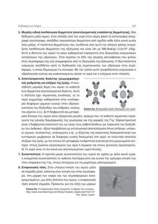 Ο Κύκλος του Νερού                                                                              165

5. Μεγάλη ειδική λανθάνουσα θερμότητα (αποτελεσματικός εναλλάκτης θερμότητας). Μια
   δεδομένη μάζα νερού, όταν αλλάζει από την υγρή στην αέρια φάση (ή αντίστροφα) απορ-
   ροφά (αντίστροφα, αποδίδει) περισσότερη θερμότητα από σχεδόν κάθε άλλη κοινή ουσία
   ίσης μάζας. Η ποσότητα θερμότητας που συνδέεται από αυτή την αλλαγή φάσης ονομά-
   ζεται λανθάνουσα θερμότητα της εξάτμισης και είναι ίση με 595.9cal/g(=2.5x106 J/Kg).
   Αυτή η ιδιότητα του νερού το κάνει καθοριστικό παράγοντα στις διεργασίες ενεργειακών
   ανταλλαγών της υδρογείου. Έτσι περίπου το 23% της ηλιακής ακτινοβολίας που φτάνει
   στην ατμόσφαιρα της γης απορροφάται από τη διεργασία της εξάτμισης. Η ίδια ποσότητα
   ενέργειας αποδίδεται κατά τη διαδικασία της συμπύκνωσης των υδρατμών στην ατμό-
   σφαιρα, η οποία δημιουργεί τα σύννεφα. Με τον τρόπο αυτό τροφοδοτείται ενεργειακά ο
   υδρολογικός κύκλος και ανακατανέμεται αέναα το νερό και η ενέργεια στον πλανήτη.
6. Αποτελεσματικός διαλύτης (γεωμορφολογι-
   κός ρυθμιστής και ελιξίριο της ζωής). Η ασυ-
   νήθιστη μοριακή δομή του νερού το καθιστά
   ένα εξαιρετικά αποτελεσματικό διαλύτη. Αυτή
   η ιδιότητα έχει σημαντικές συνέπειες: α) το
   νερό συμμετέχει καθοριστικά στην κυκλοφο-
   ρία διαφόρων χημικών ουσιών στην υδρόγει-
   ο(κύκλος του διοξειδίου του άνθρακα, κύκλος       Εικόνα 5η: Επιτραπέζιο αλάτι διαλυμένο στο νερό
   του αζώτου κ.ά.). β) Η διαβρωτική και μεταφο-
   ρική δύναμη του νερού είναι εξαιρετικά μεγάλη, πράγμα που το καθιστά σημαντικό παρά-
   γοντα της αέναης διαμόρφωσης της γεωλογίας και της μορφής της Γης. Χαρακτηριστική
   είναι η διαβρωτική ικανότητά του ως προς τους ασβεστόλιθους (με παρουσία του διοξειδί-
   ου του άνθρακα –όξινο περιβάλλον) με εντυπωσιακά αποτελέσματα όπως σπήλαια, υπόγει-
   οι αγωγοί, σταλακτίτες, σταλαγμίτες κ.ά). γ) Εξαιτίας της εκλεκτικής διαπερατότητας των
   κυτταρικών μεμβρανών σε διάφορες ουσίες διαλυμένες στο νερό, το τελευταίο αποτελεί
   ελιξίριο της ζωής, με την έννοια ότι μεταφέρει τα θρεπτικά συστατικά στα μεμονωμένα κύτ-
   ταρα, στους ζωικούς οργανισμούς (ως αίμα ή λέμφος) και στους φυτικούς οργανισμούς.
   δ) Το νερό είναι το πιο κοινό και αποτελεσματικό υγρό πλύσης.
7. Συνεκτικότητα. Η σχετικά μικρή συνεκτικότητα του νερού σε σχέση με άλλα κοινά υγρά,
   η κινηματικά συνεκτικότητα το καθιστά λεπτόρρευστο και ευνοεί την γρήγορη κίνησή του
   στην επιφάνεια της Γης, στους ποταμούς και τα μικρότερα υδατορεύματα.
8. Επιφανειακή τάση. Στην υπόγεια κίνηση του νερού μέσα
   σε πορώδη μέσα, αλλά και στην κίνηση του στην ατμόσφαι-
   ρα, στη μορφή των νεφών και των ατμοσφαιρικών κατα-
   κρημνισμάτων, μια άλλη ιδιότητα του νερού, η επιφανειακή
   τάση αποκτά σημασία. Πρόκειται για την έλξη των μορίων
      Εικόνα 6η: Η επιφανειακή τάση συγκρατεί το βάρος του εντόμου.
      http://www.visionlearning.com/library/module_viewer.php?mid=57
                                                     The ‘Jesus’ Lizard
 