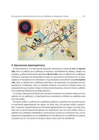 Καταγραφή και Ανάδειξη Προτάσεων για την Αναβάθμιση του Καθημερινού Χώρου             107




ΙΙ. Ερευνητικές Δραστηριότητες
 Οι δραστηριότητες της Ερευνητικής Εργασίας εξελίσσονται κυκλικά α) από τη σχολική
τάξη -όπου οι μαθητές και οι μαθήτριες συνομιλούν, ανταλλάσσοντας απόψεις, σκέψεις και
εμπειρίες, με βάση τα ερευνητικά ερωτήματα β) στο πεδίο -όπου οι μαθητές και οι μαθήτριες
συλλέγουν μαρτυρίες που διευκρινίζουν πτυχές των ερευνητικών ερωτημάτων και τις κατα-
γράφουν σε σημειώσεις ή σε κασετόφωνα, σε φωτογραφίες και σε βίντεο και γ) στη σχολική
τάξη -όπου οι μαθητές και οι μαθήτριες σχολιάζουν και οργανώνουν τις μαρτυρίες και επε-
ξεργάζονται τα δεδομένα, ώστε να αναδυθεί σταδιακά η συνολική και πλούσια εικόνα της
πραγματικότητας με πυρήνα το θέμα της Ερευνητικής Εργασίας, πάνω στο οποίο οι μαθητές
και οι μαθήτριες διαλέγονται και διαβουλεύονται.
 Για να έχει η Ερευνητική Εργασία μιαν εσωτερική συνοχή και να συγκροτεί νόημα για τους
μαθητές και τις μαθήτριες, οι δραστηριότητες εκτυλίσσονται σταδιακά και μεθοδικά μέσα
από τρία στάδια.
 Στο πρώτο στάδιο, οι μαθητές και οι μαθήτριες αναζητούν, ανακαλύπτουν και αποτυπώνουν
τα πολιτισμικά χαρακτηριστικά του χώρου της ζωής τους. Στο δεύτερο στάδιο, προσεγγί-
ζουν τα φυσικά, πραγματολογικά και πολιτισμικά χαρακτηριστικά του χώρου της ζωής τους,
κάτω από το κριτικά ερμηνευτικό βλέμμα των συμπολιτών τους. Στο τρίτο στάδιο, τέλος, οι
μαθητές και οι μαθήτριες αποφασίζουν, συνεκτιμώντας το λόγο των συμπολιτών τους, για τις
απαραίτητες παρεμβάσεις και τις αναβαθμίσεις που θα βελτίωναν την αισθητική του χώρους
της ζωής τους και, στο μέτρο του δυνατού, δρουν προς αυτήν την κατεύθυνση.
 