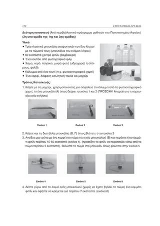 170                                                                   ΕΡΕΥΝΗΤΙΚΗ ΕΡΓΑΣΙΑ

Δεύτερη κατασκευή (Από περιβαλλοντικό πρόγραμμα μαθητών του Πανεπιστημίου Αιγαίου)
(2η υπο-ομάδα της 1ης και 3ης ομάδας)
Υλικά
• Τρία πλαστικά μπουκάλια αναψυκτικών των δυο λίτρων
  με τα πώματά τους (μπουκάλια του ενάμισι λίτρου)
• 60 εκατοστά χοντρό φιτίλι (βαμβακερό)
• Ένα κουτάκι από φωτογραφικό φιλμ
• Χώμα, νερό, παγάκια, μικρά φυτά (υδροχαρή) ή σπό-
ρους, ψαλίδι
• Κάλυμμα από ένα κουτί (π.χ. φωτοαντιγραφικό χαρτί)
• Ένα καρφί, διάφανη κολλητική ταινία και μαχαίρι

Τρόπος Κατασκευής:
1. Κόψτε με το μαχαίρι, χρησιμοποιώντας για ασφάλεια το κάλυμμα από το φωτοαντιγραφικό
   χαρτί, το ένα μπουκάλι (Α) όπως δείχνει η εικόνα 1 και 2 (ΠΡΟΣΟΧΗ! Απαραίτητη η παρου-
   σία ενός ενήλικα)




           Εικόνα 1                      Εικόνα 2                      Εικόνα 3


2. Κόψτε και τα δυο άλλα μπουκάλια (Β, Γ) όπως βλέπετε στην εικόνα 3
3. Ανοίξτε μια τρύπα με ένα καρφί στο πώμα του ενός μπουκαλιού (Β) και περάστε ένα κομμά-
   τι φιτίλι περίπου 40-60 εκατοστά (εικόνα 4). (προσέξτε το φιτίλι να περισσεύει κάτω από το
   πώμα περίπου 5 εκατοστά). Βιδώστε το πώμα στο μπουκάλι όπως φαίνεται στην εικόνα 5




          Εικόνα 4                        Εικόνα 5                     Εικόνα 6

4. Δέστε γύρω από το λαιμό ενός μπουκαλιού (χωρίς να έχετε βγάλει το πώμα) ένα κομμάτι
   φιτίλι και αφήστε να κρέμεται για περίπου 7 εκατοστά. (εικόνα 6)
 