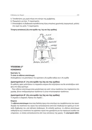 Ο Κύκλος του Νερού                                                                  173

5. Τοποθετήστε μια μικρή πέτρα στο κέντρο της μεμβράνης.
6. Περιμένετε για λίγο. Τι παρατηρείτε;
7. Επαναλάβετε τη διαδικασία προσθέτοντας λίγες σταγόνες χρωστικής (νερομπογιά, μελάνι)
   στο νερό του μπολ. Τι παρατηρείτε;

Τέταρτη κατασκευή (2η υπο-ομάδα της 1ης και 3ης ομάδας)




ΥΠΟΘΕΜΑ 2Ο
ΚΟΙΝΩΝΙΚΟ
Ερώτηση 1η
Τι είναι το υδάτινο αποτύπωμα;
Αναλαμβάνουν να μελετήσουν την ερώτηση η 2η ομάδα καθώς και η 4η ομάδα

Δραστηριότητα Α’ (1η υπο-ομάδα της 2ης και 4ης ομάδας)
Οι μαθητές αφού μελετήσουν το παρακάτω κείμενο θα συζητήσουν και θα ανταλλάξουν από-
ψεις στο εξής ερώτημα:
 Ποιο υδάτινο αποτύπωμα είναι μεγαλύτερο και γιατί: α)των προϊόντων που παράγονται στο
χωράφι, β)των επεξεργασμένων προϊόντων ή γ)των κτηνοτροφικών προϊόντων;

Δραστηριότητα Β’ (2η υπο-ομάδα της 2ης και 4ης ομάδας)
Τι σημαίνει η έκφραση «Κρέας που διψάει»…
Κείμενο
Το υδάτινο αποτύπωμα είναι ένας διεθνής όρος στην επιστήμη του περιβάλλοντος που προσ-
διορίζει την ποσότητα του νερού που καταναλώνεται από έναν πληθυσμό σε σχέση με το επί-
πεδο διαβίωσης του υπό εξέταση πληθυσμού. Σε επίπεδο κράτους, το υδάτινο αποτύπωμα
καθορίζεται ως η ποσότητα του φρέσκου νερού που χρειάζεται για την παραγωγή αγαθών και
υπηρεσιών, οι οποίες καταναλώνονται από τους κατοίκους της χώρας. Το εσωτερικό υδάτι-
 