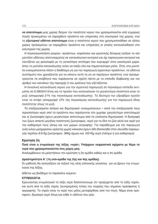 174                                                                ΕΡΕΥΝΗΤΙΚΗ ΕΡΓΑΣΙΑ

νο αποτύπωμα μιας χώρας δείχνει την ποσότητα νερού που χρησιμοποιείται από εγχώριες
πηγές προκειμένου να παραχθούν προϊόντα και υπηρεσίες στο εσωτερικό της χώρας, ενώ
το εξωτερικό υδάτινο αποτύπωμα είναι η ποσότητα νερού που χρησιμοποιήθηκε σε άλλες
χώρες προκειμένου να παραχθούν προϊόντα και υπηρεσίες οι οποίες καταναλώθηκαν στο
εσωτερικό της χώρας.
  Η παγκοσμιοποίηση αγορών, προϊόντων, κεφαλαίου και εργατικής δύναμης εισάγει το νέο
μοντέλο υδάτινου αποτυπώματος σε καταναλωτικο-κεντρικό και όχι παραγωγικο-κεντρικό και
ταυτίζεται ως φιλοσοφία με τη γενικότερη αντίληψη που κυριαρχεί στον οικολογικό χώρο,
όπου το μοντέλο κατανάλωσης τείνει να παίζει όλο και σημαντικότερο ρόλο. Έτσι, στο μοντέ-
λο ενσωματώνεται πλέον η διαθέσιμη γη για την παραγωγή αγροτικών προϊόντων, τα υδάτινα
συστήματα που χρειάζονται για να κάνουν αυτή τη γη να παράγουν προϊόντα, ενώ προσμε-
τρούνται τα απόβλητα που παράγονται σε σχέση πάντα με το επίπεδο διαβίωσης και τον
αριθμό των κατοίκων της περιοχής ή του κράτους που εξετάζονται.
  Η συνολική κατανάλωση νερού για την αγροτική παραγωγή σε παγκόσμιο επίπεδο εκτι-
μάται σε 6.390Gm 3/έτος και το προϊόν που καταναλώνει τη μεγαλύτερη ποσότητα είναι το
ρύζι (απορροφά 21% της παγκόσμιας κατανάλωσης). Το δεύτερο πιο υδροβόρο προϊόν
είναι το σιτάρι (απορροφά 12% της παγκόσμιας κατανάλωσης) για την παραγωγή ίδιας
ποσότητας όπως το ρύζι.
  Τα επεξεργασμένα όσπρια και δημητριακά «ενσωματώνουν « κατά την επεξεργασία τους
περισσότερο νερό από τα προϊόντα που παράγονται στο χωράφι (μεγαλύτερο αποτύπωμα)
και οι ζωοτροφές έχουν μεγαλύτερο αποτύπωμα από τα υπόλοιπα δημητριακά. Η διατροφή
των ζώων απαιτεί μεγάλες ποσότητες ζωοτροφών, νερό για τα ίδια τα ζώα αλλά και νερό για
τον καθαρισμό τους (όπως και των χώρων εκτροφής). Για παράδειγμα για την παραγωγή
ενός κιλού μοσχαρίσιου κρέατος χωρίς κόκκαλα έχουν ήδη δαπανηθεί στην αλυσίδα παραγω-
γής περίπου 6.6 Kg ζωοτροφών, 36Kg άχυρο και 1551Kg νερό (πόσιμο ή για καθαρισμό).

Ερώτηση 2η
Ποιά είναι η ετυμολογία της λέξης «νερό»; Υπάρχουν εκφραστικά σχήματα με θέμα το
νερό που χρησιμοποιούνται στις μέρες μας;
Αναλαμβάνουν να μελετήσουν την ερώτηση η 2η ομάδα καθώς και η 4η ομάδα

Δραστηριότητα Α’ (1η υπο-ομάδα της 2ης και 4ης ομάδας)
Οι μαθητές θα ανατρέξουν σε λεξικό της νέας ελληνικής γλώσσας για να βρουν την ετυμο-
λογία της λέξης.
Δίδεται ως βοήθημα το παρακάτω κείμενο:
ΕΤΥΜΟΛΟΓΙΑ
Ερευνώντας ετυμολογικά τη λέξη νερό διαπιστώνουμε ότι προέρχεται από τη λέξη νηρόν,
και αυτή από τη λέξη νηρός (συνηρημένος τύπος του νεαρός) που σημαίνει πρόσφατος ή
ακραιφνής. Το νηρόν είναι το νερό που μόλις μεταφέρθηκε από την πηγή. Νάμα είναι πρό-
σφατο, δροσερό νερό όπως και κάθε τι υδάτινο που ρέει.
 