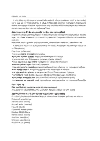 Ο Κύκλος του Νερού                                                                      175

 Η λέξη ύδωρ σχετίζεται με τη λατινική λέξη unda. Οι ρίζες της φθάνουν παρά το ύω (ποτίζω)
και το ύωρ (με τον πλεονασμό του δ) ύδωρ. Η λέξη νερό απέκτησε τη σημερινή της σημασία
από τη συνεισφορά νεαρόν ή νηρόν ύδωρ, στην οποία το επίθετο υπερίσχυσε του ουσιαστι-
κού και το αντικατέστησε στην καθημερινή ζωή.

Δραστηριότητα Β’ (2η υπο-ομάδα της 2ης και 4ης ομάδας)
Στις ιστοσελίδες οι μαθητές μπορούν να βρουν παροιμίες και εκφραστικά σχήματα με θέμα το
νερό. http://www.schools.ac.cy/constantinoupoleos-dim/13-ergasies2009-10/st2/st2-paroimies-
nero.htm
http://www.paidika.gr/index.php?option=com_content&task=view&id=2296&Itemid=83
  Τι θέλουν να πουν όλες αυτές οι φράσεις του νερού; Αναζητήστε το βαθύτερο νόημα και
το δίδαγμά τους
Εκφράσεις (ενδεικτικές)
• κάνω μια τρύπα στο νερό: αποτυγχάνω
• βάζω το νερό στ’ αυλάκι: οδηγώ μια υπόθεση σε καλό δρόμο
• χάνω τα νερά μου: βρίσκομαι σε αμηχανία εξαιτίας αλλαγής
• είμαι ή βρίσκομαι έξω από τα νερά μου: δεν κατέχω το αντικείμενο
• σαν τα κρύα τα νερά: εξαιρετικής ομορφιάς
• τον φέρνω στα/με τα νερά μου: προσεταιρίζομαι κάποιον, κάνοντάς τον να συμφωνεί μαζί μου
• ένα ποτήρι νερό: η στοιχειώδης φροντίδα και περιποίηση σε κάποιον
• το αίμα νερό δεν γίνεται: οι οικογενειακοί δεσμοί δεν επιτρέπουν έχθρητες
• έσπασαν τα νερά: άνοιξε ο αμνιακός σάκος και πλησιάζει η ώρα του τοκετού
• βάζω νερό στο κρασί μου: γίνομαι πιο διαλλακτικός ή λιγότερο απαιτητικός
• πνίγομαι σε μια κουταλιά νερό: είμαι ανίκανος να αντιμετωπίσω την παραμικρή δυσκολία

ΕρώΤτηση 3η
Πώς συνέβαλε το νερό στην ανάπτυξη του πολιτισμού;
Αναλαμβάνουν να μελετήσουν την ερώτηση η 2η ομάδα καθώς και η 4η ομάδα

Δραστηριότητα Α’ (1η υπο-ομάδα της 2ης και 4ης ομάδας)
Οι μαθητές δημιουργούν έναν κατάλογο με το «νερό» σε διάφορες γλώσσες του κόσμου.
Ενδεικτικά αναφέρονται:
Λατινικά: aqua (άκουα)
Αγγλικά: water (γουότερ)
Γαλλικά: eau (ό)
Γερμανικά: wasser (βάσα)
Σέρβικα: BOДA (βόντα)
Ιταλικά: acqua (άκουα)
Δανέζικα: vand (βαντ)
Ισπανικά: agua (άκουα)
Ρωσικά: BOДA (βόντα)
 