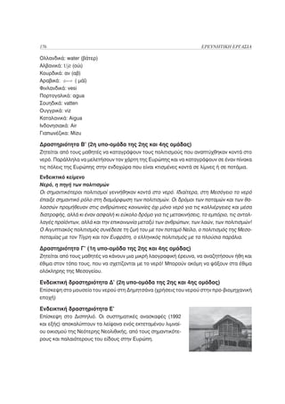 176                                                                  ΕΡΕΥΝΗΤΙΚΗ ΕΡΓΑΣΙΑ

Ολλανδικά: water (βάτερ)
Αλβανικά: Ujë (ούι)
Κουρδικά: αν (αβ)
Αραβικά:       ( μάϊ)
Φινλανδικά: vesi
Πορτογαλικά: água
Σουηδικά: vatten
Ουγγρικά: viz
Καταλανικά: Aigua
Ινδονησιακά: Air
Γιαπωνέζικα: Mizu

Δραστηριότητα Β’ (2η υπο-ομάδα της 2ης και 4ης ομάδας)
Ζητείται από τους μαθητές να καταγράψουν τους πολιτισμούς που αναπτύχθηκαν κοντά στο
νερό. Παράλληλα να μελετήσουν τον χάρτη της Ευρώπης και να καταγράψουν σε έναν πίνακα
τις πόλεις της Ευρώπης στην ενδοχώρα που είναι κτισμένες κοντά σε λίμνες ή σε ποτάμια.
Ενδεικτικό κείμενο
Νερό, η πηγή των πολιτισμών
Οι σημαντικότεροι πολιτισμοί γεννήθηκαν κοντά στο νερό. Ιδιαίτερα, στη Μεσόγειο το νερό
έπαιξε σημαντικό ρόλο στη διαμόρφωση των πολιτισμών. Οι δρόμοι των ποταμών και των θα-
λασσών προμήθευαν στις ανθρώπινες κοινωνίες όχι μόνο νερό για τις καλλιέργειες και μέσα
διατροφής, αλλά κι έναν ασφαλή κι εύκολο δρόμο για τις μετακινήσεις, το εμπόριο, τις ανταλ-
λαγές προϊόντων, αλλά και την επικοινωνία μεταξύ των ανθρώπων, των λαών, των πολιτισμών!
Ο Αιγυπτιακός πολιτισμός συνέδεσε τη ζωή του με τον ποταμό Νείλο, ο πολιτισμός της Μεσο-
ποταμίας με τον Τίγρη και τον Ευφράτη, ο ελληνικός πολιτισμός με τα πλούσια παράλια.

Δραστηριότητα Γ’ (1η υπο-ομάδα της 2ης και 4ης ομάδας)
Ζητείται από τους μαθητές να κάνουν μια μικρή λαογραφική έρευνα, να αναζητήσουν ήθη και
έθιμα στον τόπο τους, που να σχετίζονται με το νερό! Μπορούν ακόμη να ψάξουν στα έθιμα
ολόκληρης της Μεσογείου.

Ενδεικτική δραστηριότητα Δ’ (2η υπο-ομάδα της 2ης και 4ης ομάδας)
Επίσκεψη στο μουσείο του νερού στη Δημητσάνα (χρήσεις του νερού στην προ-βιομηχανική
εποχή)

Ενδεικτική δραστηριότητα Ε’
Επίσκεψη στο Δισπηλιό. Oι συστηματικές ανασκαφές (1992
και εξής) αποκαλύπτουν τα λείψανα ενός εκτεταμένου λιμναί-
ου οικισμού της Νεότερης Νεολιθικής, από τους σημαντικότε-
ρους και παλαιότερους του είδους στην Eυρώπη.
 