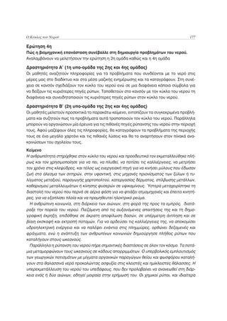 Ο Κύκλος του Νερού                                                                    177

Ερώτηση 4η
Πώς η βιομηχανική επανάσταση συνέβαλλε στη δημιουργία προβλημάτων του νερού.
Αναλαμβάνουν να μελετήσουν την ερώτηση η 2η ομάδα καθώς και η 4η ομάδα

Δραστηριότητα Α’ (1η υπο-ομάδα της 2ης και 4ης ομάδας)
Οι μαθητές αναζητούν πληροφορίες για τα προβλήματα που συνδέονται με το νερό στις
μέρες μας στο διαδίκτυο και στα μέσα μαζικής ενημέρωσης και τα καταγράφουν. Στη συνέ-
χεια σε κανσόν σχεδιάζουν τον κύκλο του νερού ενώ σε μια διαφάνεια κάποια σύμβολα για
να δείξουν τις κυριότερες πηγές ρύπων. Τοποθετούν στο κανσόν με τον κύκλο του νερού τη
διαφάνεια και συνειδητοποιούν τις κυριότερες πηγές ρύπων στον κύκλο του νερού.

Δραστηριότητα Β’ (2η υπο-ομάδα της 2ης και 4ης ομάδας)
Οι μαθητές μελετούν προσεκτικά το παρακάτω κείμενο, εντοπίζουν τα συγκεκριμένα προβλή-
ματα και συζητούν πως τα προβλήματα αυτά τροποποιούν τον κύκλο του νερού. Παράλληλα
μπορούν να οργανώσουν μία έρευνα για τις πιθανές πηγές ρύπανσης του νερού στην περιοχή
τους. Αφού μαζέψουν όλες τις πληροφορίες, θα καταγράψουν τα προβλήματα της περιοχής
τους σε ένα μεγάλο χαρτόνι και τις πιθανές λύσεις και θα το αναρτήσουν στον πίνακά ανα-
κοινώσεων του σχολείου τους.
Κείμενο
Η ανθρωπότητα στηρίχθηκε στον κύκλο του νερού και προοδευτικά τον εκμεταλλεύθηκε πλή-
ρως και τον χρησιμοποίησε για να πει, να πλυθεί, να ποτίσει τις καλλιέργειες, να μετρήσει
τον χρόνο στις κλεψύδρες, και τέλος ως ενεργειακή πηγή για να κινήσει μύλους που έδωσαν
ζωή στο άλεσμα των σιτηρών, στην υφαντική, στις μηχανές πριονίσματος των ξύλων ή τυ-
λίγματος μεταξιού, παραγωγής χαρτοπολτού, κατεργασίας δέρματος, στίλβωσης μετάλλων,
καθαρισμού μεταλλευμάτων ή κίνησης φυσερών σε υψικαμίνους. Ύστερα μεταχειρίστηκε τη
διαστολή του νερού που περνά σε αέρια φάση για να φτιάξει ατμομηχανές και έπειτα κινητή-
ρες, για να εξοπλίσει πλοία και να προμηθευτεί ηλεκτρικό ρεύμα.
  Η ανθρώπινη κοινωνία, στη διάρκεια των αιώνων, στη φορά της προς τα εμπρός, διατά-
ραξε την πορεία του νερού. Πιεζόμενη από τις αυξανόμενες απαιτήσεις της και τη δημο-
γραφική έκρηξη, επιδόθηκε σε άκρατη αποψίλωση δασών, σε υπέρμετρη άντληση και σε
βίαιη εκσκαφή και εκτροπή ποταμών. Για να αρδεύσει τις καλλιέργειες της, να αποκομίσει
υδροηλεκτρική ενέργεια και να παλέψει ενάντια στις πλημμύρες, ορθώνει δεξαμενές και
φράγματα, ενώ η ανάπτυξη των ανθρωπίνων κοινωνιών δημιούργησε πλήθος ρύπων που
καταλήγουν στους ωκεανούς.
  Παράλληλα η ρύπανση του νερού πήρε σημαντικές διαστάσεις σε όλον τον κόσμο. Τα ποτά-
μια μεταμορφώνουν τους ωκεανούς σε κάδους απορριμμάτων. Ο υπερβολικός εμπλουτισμός
των γεωργικών ποτισμάτων με μίγματα οργανικών παραγώγων θείου και φωσφόρου καταλή-
γουν στα θαλασσινά νερά προκαλώντας ασφυξία στις κλειστές και ημίκλειστες θάλασσες. Η
υπερεκμετάλλευση του νερού του υπεδάφους, που δεν προλαβαίνει να ανανεωθεί στη διάρ-
κεια ενός ή δύο αιώνων, οδηγεί μοιραία στην ερήμωσή του. Οι χημικοί ρύποι, και ιδιαίτερα
 