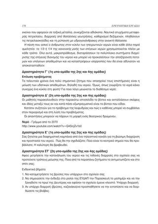 178                                                                 ΕΡΕΥΝΗΤΙΚΗ ΕΡΓΑΣΙΑ

εκείνοι που αφορούν σε τοξικά μέταλλα, συνεχίζονται αδιάκοπα. Ναυτικά ατυχήματα μεταφο-
ράς πετρελαίου, διαρροές από θαλάσσιες γεωτρήσεις, καθαρισμοί δεξαμενών, πληθαίνουν
τις πετρελαιοκηλίδες και τη ρύπανση με υδρογονάνθρακες στην ανοικτή θάλασσα.
  Η πίεση που ασκεί ο άνθρωπος στον κύκλο των ηπειρωτικών νερών είναι κάθε άλλο παρά
αμελητέα: το 1/3 ή 1/4 της κανονικής ροής των επίγειων νερών χρησιμοποιείται πλέον με
κάθε τρόπο. Όλα αυτά, μακροπρόθεσμα, διαταράσσουν τα πολύπλοκα συστήματα διαχεί-
ρισης της επίγειας διανομής του νερού και μπορεί να προκαλέσουν την αποξήρανση ποτα-
μών και υπόγειων αποθεμάτων και να καταστρέψουν ισορροπίες που θα είναι αδύνατον να
αποκατασταθούν.

Δραστηριότητα Γ’ (1η υπο-ομάδα της 2ης και 4ης ομάδας)
Επίλυση προβλήματος
Τα τελευταία χρόνια ένα πολύ σημαντικό ζήτημα που απασχολεί τους επιστήμονες είναι η
μείωση των υδατικών αποθεμάτων, δηλαδή του νερού. Όμως, όπως γνωρίζετε το νερό κάνει
συνεχώς ένα κύκλο στη φύση! Για ποιο λόγο μειώνεται το διαθέσιμο νερό;

Δραστηριότητα Δ’ (2η υπο-ομάδα της 2ης και 4ης ομάδας)
Οι μαθητές παρακολουθούν στην παρακάτω ιστοσελίδα το βίντεο και ανταλλάσουν σκέψεις
και ιδέες μεταξύ τους αν και κατά πόσο εξωπραγματικό είναι το βίντεο που είδαν.
 Κατόπιν συζητούν για το πρόβλημα της λειψυδρίας και πώς ο καθένας μπορεί να συμβάλλει
στον περιορισμό και στη λύση του προβλήματος.
 Οι απαντήσεις μπορούν να πάρουν τη μορφή ενός θεατρικού δρώμενου.
Νερό - Γράμμα από το 2070
http://www.youtube.com/watch?v=Q4SirjZv1b0

Δραστηριότητα Ε’ (1η υπο-ομάδα της 2ης και 4ης ομάδας)
Σας ζητείται μια διαφημιστική καμπάνια από ένα τηλεοπτικό κανάλι για τη βιώσιμη διαχείριση
και προστασία του νερού. Πώς θα την σχεδιάζατε; Ποιο είναι το κεντρικό σημείο που θα προ-
βάλλατε; Η καλύτερη θα βραβευθεί.

Δραστηριότητα ΣΤ’ (2η υπο-ομάδα της 2ης και 4ης ομάδας)
Αφού μετρήσετε την κατανάλωση του νερού και τις πιθανές διαρροές στο σχολείο σας να
προτείνετε τρόπους μείωσης της. Ποια από τα παραπάνω ζητήματα τα αντιμετωπίζετε και στο
σπίτι σας;
Ενδεικτικά βήματα
1. Να καταμετρήσετε τις βρύσες που υπάρχουν στο σχολείο σας
2. Να σημειώσετε την ένδειξη στο ρολόι της ΕΥΔΑΠ την Παρασκευή το μεσημέρι και να την
   ξαναδείτε το πρωί της Δευτέρας και εφόσον το σχολείο έμεινε κλειστό. Υπάρχει διαρροή;
3. Αν υπάρχει διαρροή (βρύσες, καζανάκια)να προσπαθήσετε να την εντοπίσετε και να διορ-
   θώσετε τις βλάβες.
 