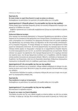 Ο Κύκλος του Νερού                                                                       179

Ερώτηση 5η
Σε ποιον ανήκει το νερό; Είναι δυνατό το νερό να ανήκει σε κάποιον;
Αναλαμβάνουν να μελετήσουν την ερώτηση η 2η ομάδα καθώς και η 4η ομάδα

Δραστηριότητα Α’ (Παιγνίδι ρόλων) (1η υπο-ομάδα της 2ης και 4ης ομάδας)
Πολλές φορές έχουν προκύψει διαφωνίες μεταξύ των κατοίκων διαφορετικών περιοχών ανα-
φορικά με τη διάθεση του νερού.
  Διαβάστε προσεκτικά για το ακόλουθο περιβαλλοντικό ζήτημα και προσπαθήστε να βρείτε
μία λύση!
Ενδεικτικό διδακτικό σενάριο
Στην περιοχή της Ανατολικής Θεσσαλίας το Υπουργείο Περιβάλλοντος προτίθεται να δώσει
έγκριση για την κατασκευή ενός φράγματος στον ποταμό Πηνειό. Οι εκπρόσωποι του Υπουρ-
γείου υποστηρίζουν ότι η κατασκευή του φράγματος θα δώσει λύση στο μεγάλο πρόβλημα
της υδροδότησης της γειτονικής πόλης των Φαρσάλων και θα αντιμετωπίσει αποτελεσματι-
κά τις εποχιακές πλημμύρες. Το ποτάμι διασχίζει την περιοχή στην οποία βρίσκονται πολλά
χωριά και καλλιέργειες κηπευτικών. Οι έντονες βροχοπτώσεις της περιοχής έχουν σαν απο-
τέλεσμα πολλές φορές να πλημμυρίζει η περιοχή και να σχηματίζονται εποχιακά τέλματα,
τα οποία αναγνωρίζονται από την Ε.Ε. ως οικότοποι προτεραιότητας για προστασία. Πολλοί
κάτοικοι των χωριών που βρίσκονται στην περιοχή διαμαρτύρονται ότι το φράγμα αποτελεί
ένα τεράστιο έργο, που θα έχει δραματικές συνέπειες για το περιβάλλον, αλλά θα επιφέρει
κιόλας μεγάλες κοινωνικές και οικονομικές αλλαγές. Μάλιστα, κατέληξαν με προσφυγές στο
Συμβούλιο της Επικρατείας, αλλά και στο Ευρωπαϊκό Δικαστήριο Ανθρωπίνων Δικαιωμάτων
προκειμένου να εξευρεθεί λύση στο πρόβλημα, χωρίς όμως, αποτέλεσμα.

Δραστηριότητα Β’ (2η υπο-ομάδα της 2ης και 4ης ομάδας)
Μετά από τους πολέμους για το πετρέλαιο, υπάρχει σοβαρό ενδεχόμενο οι πόλεμοι του μέλ-
λοντος να γίνουν για το νερό. Μετά από τη μάχη του μαύρου χρυσού, θα ακολουθήσει η μάχη
του γαλάζιου.
  Να αναλύσετε διεξοδικά την φράση «ο επόμενος πόλεμος θα γίνει για το νερό» και να γρά-
ψετε τις τεκμηριωμένες απόψεις σας.

Ερώτηση 6η
Πώς συνδέεται το νερό με τη λογοτεχνία;
Αναλαμβάνουν να μελετήσουν την ερώτηση η 2η ομάδα καθώς και η 4η ομάδα


Δραστηριότητα Α’ (1η υπο-ομάδα της 2ης και 4ης ομάδας)
Να αναλύσετε το παρακάτω κείμενο.
Οι φωνές των νερών του Στρατή Μυριβήλη
Ένα δάσος στη μέση της Γης. και ο θεϊκός κουφός να στέκεται όρθιος. και πλάι του να τρέχει
το ποτάμι, να τρέχει χω¬ρίς ήχο. Να το κοιτάζει και να μην ακούει τις φωνές του. Αυτές οι φω-
 
