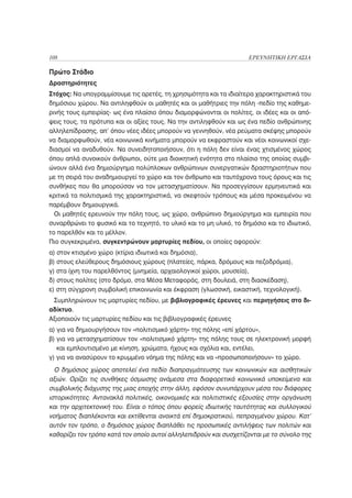 108                                                                  ΕΡΕΥΝΗΤΙΚΗ ΕΡΓΑΣΙΑ

Πρώτο Στάδιο
Δραστηριότητες
Στόχος: Να υπογραμμίσουμε τις αρετές, τη χρησιμότητα και τα ιδιαίτερα χαρακτηριστικά του
δημόσιου χώρου. Να αντιληφθούν οι μαθητές και οι μαθήτριες την πόλη -πεδίο της καθημε-
ρινής τους εμπειρίας- ως ένα πλαίσιο όπου διαμορφώνονται οι πολίτες, οι ιδέες και οι από-
ψεις τους, τα πρότυπα και οι αξίες τους. Να την αντιληφθούν και ως ένα πεδίο ανθρώπινης
αλληλεπίδρασης, απ’ όπου νέες ιδέες μπορούν να γεννηθούν, νέα ρεύματα σκέψης μπορούν
να διαμορφωθούν, νέα κοινωνικά κινήματα μπορούν να εκφραστούν και νέοι κοινωνικοί σχε-
διασμοί να αναδυθούν. Να συνειδητοποιήσουν, ότι η πόλη δεν είναι ένας χτισμένος χώρος
όπου απλά συνοικούν άνθρωποι, ούτε μια διοικητική ενότητα στο πλαίσιο της οποίας συμβι-
ώνουν αλλά ένα δημιούργημα πολύπλοκων ανθρώπινων συνεργατικών δραστηριοτήτων που
με τη σειρά του αναδημιουργεί το χώρο και τον άνθρωπο και ταυτόχρονα τους όρους και τις
συνθήκες που θα μπορούσαν να τον μετασχηματίσουν. Να προσεγγίσουν ερμηνευτικά και
κριτικά τα πολιτισμικά της χαρακτηριστικά, να σκεφτούν τρόπους και μέσα προκειμένου να
παρέμβουν δημιουργικά.
  Οι μαθητές ερευνούν την πόλη τους, ως χώρο, ανθρώπινο δημιούργημα και εμπειρία που
συναρθρώνει το φυσικό και το τεχνητό, το υλικό και το μη υλικό, το δημόσιο και το ιδιωτικό,
το παρελθόν και το μέλλον.
Πιο συγκεκριμένα, συγκεντρώνουν μαρτυρίες πεδίου, οι οποίες αφορούν:
α) στον κτισμένο χώρο (κτίρια ιδιωτικά και δημόσια),
β) στους ελεύθερους δημόσιους χώρους (πλατείες, πάρκα, δρόμους και πεζοδρόμια),
γ) στα ίχνη του παρελθόντος (μνημεία, αρχαιολογικοί χώροι, μουσεία),
δ) στους πολίτες (στο δρόμο, στα Μέσα Μεταφοράς, στη δουλειά, στη διασκέδαση),
ε) στη σύγχρονη συμβολική επικοινωνία και έκφραση (γλωσσική, εικαστική, τεχνολογική).
 Συμπληρώνουν τις μαρτυρίες πεδίου, με βιβλιογραφικές έρευνες και περιηγήσεις στο δι-
αδίκτυο.
Αξιοποιούν τις μαρτυρίες πεδίου και τις βιβλιογραφικές έρευνες
α) για να δημιουργήσουν τον «πολιτισμικό χάρτη» της πόλης «επί χάρτου»,
β) για να μετασχηματίσουν τον «πολιτισμικό χάρτη» της πόλης τους σε ηλεκτρονική μορφή
   και εμπλουτισμένο με κίνηση, χρώματα, ήχους και σχόλια και, εντέλει,
γ) για να ανασύρουν το κρυμμένο νόημα της πόλης και να «προσωποποιήσουν» το χώρο.
  Ο δημόσιος χώρος αποτελεί ένα πεδίο διαπραγμάτευσης των κοινωνικών και αισθητικών
αξιών. Ορίζει τις συνθήκες όσμωσης ανάμεσα στα διαφορετικά κοινωνικά υποκείμενα και
συμβολικής διάχυσης της μιας εποχής στην άλλη, εφόσον συνυπάρχουν μέσα του διάφορες
ιστορικότητες. Αντανακλά πολιτικές, οικονομικές και πολιτιστικές εξουσίες στην οργάνωση
και την αρχιτεκτονική του. Είναι ο τόπος όπου φορείς ιδιωτικής ταυτότητας και συλλογικού
νοήματος διαπλέκονται και εκτίθενται ανοικτά επί δημοκρατικού, πεπραγμένου χώρου. Κατ’
αυτόν τον τρόπο, ο δημόσιος χώρος διαπλάθει τις προσωπικές αντιλήψεις των πολιτών και
καθορίζει τον τρόπο κατά τον οποίο αυτοί αλληλεπιδρούν και συσχετίζονται με το σύνολο της
 