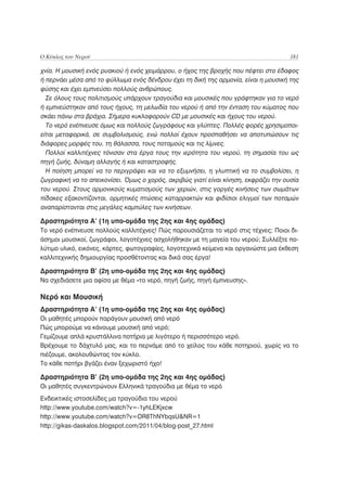 Ο Κύκλος του Νερού                                                                    181

χνία. Η μουσική ενός ρυακιού ή ενός χειμάρρου, ο ήχος της βροχής που πέφτει στο έδαφος
ή περνάει μέσα από το φύλλωμα ενός δένδρου έχει τη δική της αρμονία, είναι η μουσική της
φύσης και έχει εμπνεύσει πολλούς ανθρώπους.
  Σε όλους τους πολιτισμούς υπάρχουν τραγούδια και μουσικές που γράφτηκαν για το νερό
ή εμπνεύστηκαν από τους ήχους, τη μελωδία του νερού ή από την ένταση του κύματος που
σκάει πάνω στα βράχια. Σήμερα κυκλοφορούν CD με μουσικές και ήχους του νερού.
  Το νερό ενέπνευσε όμως και πολλούς ζωγράφους και γλύπτες. Πολλές φορές χρησιμοποι-
είται μεταφορικά, σε συμβολισμούς, ενώ πολλοί έχουν προσπαθήσει να αποτυπώσουν τις
διάφορες μορφές του, τη θάλασσα, τους ποταμούς και τις λίμνες.
  Πολλοί καλλιτέχνες τόνισαν στα έργα τους την ιερότητα του νερού, τη σημασία του ως
πηγή ζωής, δύναμη αλλαγής ή και καταστροφής.
  Η ποίηση μπορεί να το περιγράψει και να το εξυμνήσει, η γλυπτική να το συμβολίσει, η
ζωγραφική να το απεικονίσει. Όμως ο χορός, ακριβώς γιατί είναι κίνηση, εκφράζει την ουσία
του νερού. Στους αρμονικούς κυματισμούς των χεριών, στις γοργές κινήσεις των σωμάτων
πίδακες εξακοντίζονται, ορμητικές πτώσεις καταρρακτών και φιδίσιοι ελιγμοί των ποταμών
αναπαρίστανται στις μεγάλες καμπύλες των κινήσεων.

Δραστηριότητα Α’ (1η υπο-ομάδα της 2ης και 4ης ομάδας)
Το νερό ενέπνευσε πολλούς καλλιτέχνες! Πώς παρουσιάζεται το νερό στις τέχνες; Ποιοι δι-
άσημοι μουσικοί, ζωγράφοι, λογοτέχνες ασχολήθηκαν με τη μαγεία του νερού; Συλλέξτε πο-
λύτιμο υλικό, εικόνες, κάρτες, φωτογραφίες, λογοτεχνικά κείμενα και οργανώστε μια έκθεση
καλλιτεχνικής δημιουργίας προσθέτοντας και δικά σας έργα!

Δραστηριότητα Β’ (2η υπο-ομάδα της 2ης και 4ης ομάδας)
Να σχεδιάσετε μια αφίσα με θέμα «το νερό, πηγή ζωής, πηγή έμπνευσης».

Νερό και Μουσική
Δραστηριότητα Α’ (1η υπο-ομάδα της 2ης και 4ης ομάδας)
Οι μαθητές μπορούν παράγουν μουσική από νερό
Πώς μπορούμε να κάνουμε μουσική από νερό;
Γεμίζουμε απλά κρυστάλλινα ποτήρια με λιγότερο ή περισσότερο νερό.
Βρέχουμε το δάχτυλό μας, και το περνάμε από το χείλος του κάθε ποτηριού, χωρίς να το
πιέζουμε, ακολουθώντας τον κύκλο.
Το κάθε ποτήρι βγάζει έναν ξεχωριστό ήχο!

Δραστηριότητα Β’ (2η υπο-ομάδα της 2ης και 4ης ομάδας)
Οι μαθητές συγκεντρώνουν Ελληνικά τραγούδια με θέμα το νερό
Ενδεικτικές ιστοσελίδες μα τραγούδια του νερού
http://www.youtube.com/watch?v=-1yhLEKjxcw
http://www.youtube.com/watch?v=OR8ThNYbqsU&NR=1
http://gikas-daskalos.blogspot.com/2011/04/blog-post_27.html
 