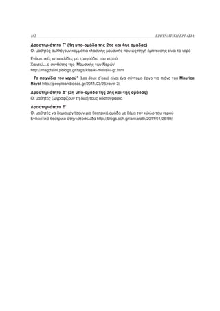 182                                                                  ΕΡΕΥΝΗΤΙΚΗ ΕΡΓΑΣΙΑ

Δραστηριότητα Γ’ (1η υπο-ομάδα της 2ης και 4ης ομάδας)
Οι μαθητές συλλέγουν κομμάτια κλασικής μουσικής που ως πηγή έμπνευσης είναι το νερό
Ενδεικτικές ιστοσελίδες μα τραγούδια του νερού
Χαίντελ...ο συνθέτης της ‘Μουσικής των Νερών’
http://magdalini.pblogs.gr/tags/klasiki-moysiki-gr.html
 Τα παιχνίδια του νερού” (Les Jeux d’eau) είναι ένα σύντομο έργο για πιάνο του Maurice
Ravel http://peopleandideas.gr/2011/03/26/ravel-2/

Δραστηριότητα Δ’ (2η υπο-ομάδα της 2ης και 4ης ομάδας)
Οι μαθητές ζωγραφίζουν τη δική τους υδατογραφία

Δραστηριότητα Ε’
Οι μαθητές να δημιουργήσουν μια θεατρική ομάδα με θέμα τον κύκλο του νερού
Ενδεικτικό θεατρικό στην ιστοσελίδα http://blogs.sch.gr/ankarath/2011/01/26/89/
 