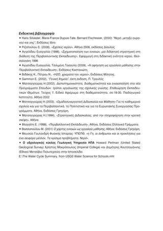 Ενδεικτική βιβλιογραφία
• Hans Silvester, Marie-France Dupuis-Tate, Bernard Fischesser, (2000) “Νερό, μεταξύ ουρα-
νού και γης”, Εκδόσεις libro
• Ριζοπούλου Σ. (2006), «Σχέσεις νερού», Αθήνα 2006, εκδόσεις Δίαυλος
• Αγγελίδου Ευαγγελία (1996), «Σχηματοποίηση των εννοιών, μια διδακτική στρατηγική στη
διάθεση της Περιβαλλοντικής Εκπαίδευσης», Εφαρμογή στη διδακτική ενότητα νερού, Θεσ-
σαλονίκη 1996
• Αγγελίδου Ευαγγελία, Τσιλιμένη Τασούλα (2009), «Η αφήγηση ως εργαλείο μάθησης στην
Περιβαλλοντική Εκπαίδευση», Εκδόσεις Καστανιώτη.
• Βιδάκης Κ., Πέτρου Ν., «H2O, χρώματα του νερού», Εκδόσεις Μίλητος.
• Gammon E. (2002), “Γενική Χημεία”, έκτη έκδοση, Π. Τραυλός
• Ματσαγγούρας Η.(2002). Διεπιστημονικότητα, διαθεματικότητα και ενιαιοποίηση στα νέα
Προγράμματα Σπουδών: τρόποι οργάνωσης της σχολικής γνώσης. Επιθεώρηση Εκπαιδευ-
τικών Θεμάτων, Τεύχος 7, Ειδικό Αφιέρωμα στη διαθεματικότητα, σσ.19-35. Παιδαγωγικό
Ινστιτούτο, Αθήνα 2002
• Ματσαγγούρας Η.(2003), «Ομαδοσυνεργατική Διδασκαλία και Μάθηση» Για το καθημερινό
σχολείο και για τα Περιβαλλοντικά, τα Πολιτιστικά και για τα Ευρωπαϊκής Συνεργασίας Προ-
γράμματα, Αθήνα, Εκδόσεις Γρηγόρη.
• Ματσαγγούρας Η.(1994), «Στρατηγικές Διδασκαλίας, από την πληροφόρηση στην κριτική
σκέψη», Αθήνα
• Φλογαϊτη Ε. (1998), «Περιβαλλοντική Εκπάιδευση», Αθήνα, Εκδόσεις Ελληνικά Γράμματα.
• Βασιλοπούλου Μ. (2001) Ο χάρτης εννοιών ως εργαλείο μάθησης, Αθήνα: Εκδόσεις Γρηγόρη.
• Μουσείο Γουλανδρή Φυσικής Ιστορίας- ΥΠΕΠΘ, «η Γη, οι άνθρωποι και οι προκλήσεις για
ένα αειφόρο μέλλον, Τα κρίσιμα προβλήματα, Νερό».
• Ο υδρολογικός κύκλος Γεωλογική Υπηρεσία ΗΠΑ Howard Perlman (United Stated
Geological Survey) Χρήστος Μακρόπουλος (Imperial College) και Δημήτρης Κουτσογιάννης
(Εθνικό Μετσόβιο Πολυτεχνείο) στην Ιστοσελίδα:
E:The Water Cycle Summary, from USGS Water Science for Schools.mht
 