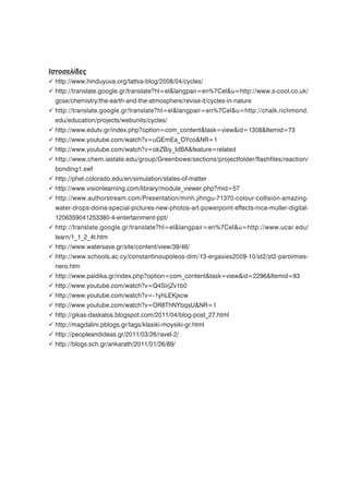 Ιστοσελίδες
 http://www.hinduyuva.org/tattva-blog/2008/04/cycles/
 http://translate.google.gr/translate?hl=el&langpair=en%7Cel&u=http://www.s-cool.co.uk/
 gcse/chemistry/the-earth-and-the-atmosphere/revise-it/cycles-in-nature
 http://translate.google.gr/translate?hl=el&langpair=en%7Cel&u=http://chalk.richmond.
 edu/education/projects/webunits/cycles/
 http://www.edutv.gr/index.php?option=com_content&task=view&id=1308&Itemid=73
 http://www.youtube.com/watch?v=uGEmEa_OYco&NR=1
 http://www.youtube.com/watch?v=okZBiy_IdBA&feature=related
 http://www.chem.iastate.edu/group/Greenbowe/sections/projectfolder/flashfiles/reaction/
 bonding1.swf
 http://phet.colorado.edu/en/simulation/states-of-matter
 http://www.visionlearning.com/library/module_viewer.php?mid=57
 http://www.authorstream.com/Presentation/minh.jihngu-71370-colour-collision-amazing-
 water-drops-doina-special-pictures-new-photos-art-powerpoint-effects-nice-muller-digital-
 1206359041253380-4-entertainment-ppt/
 http://translate.google.gr/translate?hl=el&langpair=en%7Cel&u=http://www.ucar.edu/
 learn/1_1_2_4t.htm
 http://www.watersave.gr/site/content/view/39/46/
 http://www.schools.ac.cy/constantinoupoleos-dim/13-ergasies2009-10/st2/st2-paroimies-
 nero.htm
 http://www.paidika.gr/index.php?option=com_content&task=view&id=2296&Itemid=83
 http://www.youtube.com/watch?v=Q4SirjZv1b0
 http://www.youtube.com/watch?v=-1yhLEKjxcw
 http://www.youtube.com/watch?v=OR8ThNYbqsU&NR=1
 http://gikas-daskalos.blogspot.com/2011/04/blog-post_27.html
 http://magdalini.pblogs.gr/tags/klasiki-moysiki-gr.html
 http://peopleandideas.gr/2011/03/26/ravel-2/
 http://blogs.sch.gr/ankarath/2011/01/26/89/
 