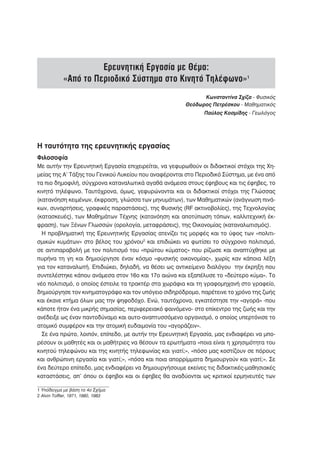 Ερευνητική Εργασία με Θέμα:
            «Από το Περιοδικό Σύστημα στο Κινητό Τηλέφωνο»1
                                                             Κωνσταντίνα Σχίζα - Φυσικός
                                                       Θεόδωρος Πετρέσκου - Μαθηματικός
                                                              Παύλος Κοσμίδης - Γεωλόγος




Η ταυτότητα της ερευνητικής εργασίας
Φιλοσοφία
Με αυτήν την Ερευνητική Εργασία επιχειρείται, να γεφυρωθούν οι διδακτικοί στόχοι της Χη-
μείας της Α’ Τάξης του Γενικού Λυκείου που αναφέρονται στο Περιοδικό Σύστημα, με ένα από
τα πιο δημοφιλή, σύγχρονα καταναλωτικά αγαθά ανάμεσα στους έφηβους και τις έφηβες, το
κινητό τηλέφωνο. Ταυτόχρονα, όμως, γεφυρώνονται και οι διδακτικοί στόχοι της Γλώσσας
(κατανόηση κειμένων, έκφραση, γλώσσα των μηνυμάτων), των Μαθηματικών (ανάγνωση πινά-
κων, συναρτήσεις, γραφικές παραστάσεις), της Φυσικής (RF ακτινοβολίες), της Τεχνολογίας
(κατασκευές), των Μαθημάτων Τέχνης (κατανόηση και αποτύπωση τόπων, καλλιτεχνική έκ-
φραση), των Ξένων Γλωσσών (ορολογία, μεταφράσεις), της Οικονομίας (καταναλωτισμός).
  Η προβληματική της Ερευνητικής Εργασίας ατενίζει τις μορφές και το ύφος των «πολιτι-
σμικών κυμάτων» στο βέλος του χρόνου2 και επιδιώκει να φωτίσει το σύγχρονο πολιτισμό,
σε αντιπαραβολή με τον πολιτισμό του «πρώτου κύματος» που ρίζωσε και αναπτύχθηκε με
πυρήνα τη γη και δημιούργησε έναν κόσμο «φυσικής οικονομίας», χωρίς καν κάποια λέξη
για τον καταναλωτή. Επιδιώκει, δηλαδή, να θέσει ως αντικείμενο διαλόγου την έκρηξη που
συντελέστηκε κάπου ανάμεσα στον 16ο και 17ο αιώνα και εξαπέλυσε το «δεύτερο κύμα». Το
νέο πολιτισμό, ο οποίος έστειλε τα τρακτέρ στα χωράφια και τη γραφομηχανή στο γραφείο,
δημιούργησε τον κινηματογράφο και τον υπόγειο σιδηρόδρομο, παρέτεινε το χρόνο της ζωής
και έκανε κτήμα όλων μας την ψηφοδόχο. Ενώ, ταυτόχρονα, εγκατέστησε την «αγορά» -που
κάποτε ήταν ένα μικρής σημασίας, περιφερειακό φαινόμενο- στο επίκεντρο της ζωής και την
ανέδειξε ως έναν παντοδύναμο και αυτο-αναπτυσσόμενο οργανισμό, ο οποίος υπερτόνισε το
ατομικό συμφέρον και την ατομική ευδαιμονία του «αγοράζειν».
  Σε ένα πρώτο, λοιπόν, επίπεδο, με αυτήν την Ερευνητική Εργασία, μας ενδιαφέρει να μπο-
ρέσουν οι μαθητές και οι μαθήτριες να θέσουν τα ερωτήματα «ποια είναι η χρησιμότητα του
κινητού τηλεφώνου και της κινητής τηλεφωνίας και γιατί;», «πόσο μας κοστίζουν σε πόρους
και ανθρώπινη εργασία και γιατί;», «πόσα και ποια απορρίμματα δημιουργούν και γιατί;». Σε
ένα δεύτερο επίπεδο, μας ενδιαφέρει να δημιουργήσουμε εκείνες τις διδακτικές-μαθησιακές
καταστάσεις, απ’ όπου οι έφηβοι και οι έφηβες θα αναδύονται ως κριτικοί ερμηνευτές των

1 Υπόδειγμα με βάση το 4ο Σχήμα
2 Alvin Toffler, 1971, 1980, 1983
 
