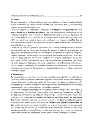 Από το Περιοδικό Σύστημα στο Κινητό Τηλέφωνο                                           189

Τα Μέσα
Τα μέσα που απαιτούν οι δραστηριότητες είναι χαρτόνια (κανσόν ή χαρτί του μέτρου λευκό
ή μπεζ, διαστάσεων όχι μικρότερων από 50cmΧ70cm), μαρκαδόροι, κόλλες, φωτογραφικές
μηχανές και μηχανές βιντεοσκόπησης.
  Εξαιρετικά χρήσιμες υποδομές θα μπορούσαν να αναδειχθούν το εργαστήριο των Η/Υ
του σχολείου και οι διαδραστικοί πίνακες. Με τους ηλεκτρονικούς υπολογιστές και το
«action power point» που συνοδεύει τις δραστηριότητες της Ερευνητικής Εργασίας, θα
μπορούν οι μαθητές και οι μαθήτριες να «ζωντανεύουν» τις τοιχογραφίες της ζωής στην
πόλη τους με κίνηση, χρώματα, ήχους, λόγο και διαλόγους, στις μικρές ομάδες. Ενώ με
τους διαδραστικούς πίνακες θα προχωρούν σε δημιουργικές συνθέσεις και ανασυνθέσεις
στην ολομέλεια της τάξης.
  Επιπλέον, με τους ηλεκτρονικούς υπολογιστές και το «action power point» που συνοδεύει
τις δραστηριότητες της Ερευνητικής Εργασίας, θα μπορούν οι μαθητές και οι μαθήτριες να
εφαρμόζουν θεωρητικές γνώσεις και δεξιότητες που διδάχτηκαν σε επιμέρους μαθήματα,
πάνω σε «ασκήσεις» ή «έρευνες» επί του πραγματικού. Θα μπορούν, να αναρτούν τα ηλεκτρο-
νικά τους δημιουργήματα -αποτυπώματα της δικής τους ζωής και της ζωής των συμπολιτών
τους- και τις έρευνες, σε ιστοσελίδες και να επικοινωνούν με τους συνομηλίκους τους άμεσα
και χωρίς φραγμούς. Θα μπορούν, τέλος, να ενεργοποιούν ευρείς διαλόγους και διαβουλεύ-
σεις, να αναζητούν συμμαχίες και να αποκτούν φίλους στη βάση κοινών οραμάτων για την
παιδεία και την κοινωνία και θα ανακαλύπτουν δημιουργικές διεξόδους στη ζωντάνια και στη
νεανική τους ορμή.

Η Αξιολόγηση
Τα δημιουργήματα, οι «ασκήσεις», οι «έρευνες» και όλες οι πρωτοβουλίες των μαθητών και
μαθητριών, αποτυπωμένα στα ηλεκτρονικά αρχεία του action power point (με περισσότερες
της μιας διαφάνειες για κάθε δραστηριότητα), θα αποτελούν, επιπλέον, εργαλεία για την αξι-
ολόγησή τους, με κριτήρια τη σαφήνεια, την ευρηματικότητα, την καλαισθησία, την ευρύτητα
των εφαρμογών και τη συμμετοχή όλων των μελών της ομάδας.
  Ενώ, κάθε επιπρόσθετη πρωτοβουλία των μαθητών και των μαθητριών που θα διεισδύει ή
θα προεκτείνεται διερευνητικά ή εκφραστικά σε όψεις, εκφάνσεις ή εφαρμογές του Σχεδί-
ου Έρευνας, θα θεωρείται ως «προσωπικό δημιούργημα» και θα οδηγεί στην ατομική του
αξιολόγηση. Θα λέγαμε, ότι όση σημασία και βαρύτητα χρειάζεται να έχει μια προσωπική
διείσδυση ή προέκταση σε όψεις, εκφάνσεις ή εφαρμογές της Ερευνητικής Εργασίας στην
αξιολόγηση ενός μαθητή ή μιας μαθήτριας άλλη τόση και, ίσως, μεγαλύτερη χρειάζεται να
έχει η ανάπτυξη της ικανότητας και η βούληση της ενεργού συμμετοχής του ή της ενεργού
συμμετοχής της, στο διάλογο και τη διαβούλευση στο πλαίσιο της ομάδας. Άλλωστε, όλοι
μας έχουμε συνειδητοποιήσει, ιδιαίτερα στη σύγχρονη συγκυρία, ότι «η σχέση του ανθρώπου
με τον άλλο» είναι το ίδιο απαραίτητη, όσο και τα πιο «δυνατά» επιστημονικά «credits».
 