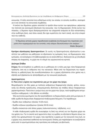 Καταγραφή και Ανάδειξη Προτάσεων για την Αναβάθμιση του Καθημερινού Χώρου             109

κοινωνίας. Η πόλη αποτελεί ένα ενδιαίτημα εντός του οποίου το σύνολο συνθέτει, αναπαρά-
γει ή και καταλύει τις κοινωνικές συμβάσεις.
  Η εικόνα του δημόσιου χώρου αποτελεί το προϊόν όλων αυτών των αφηγήσεων, φέροντας
την πολιτική και οικονομική ιδεολογία της κοινωνίας που τη δημιούργησε. Εντός αυτού του
πλαισίου, η δημόσια τέχνη διαπραγματεύεται την ισορροπία ανάμεσα σε δύο καταστάσεις;
στην ουδέτερη ζώνη, εκεί όπου κανείς δεν έχει κυριότητα (no man’s land), και στην επικρά-
τεια του καθενός.

   “Ο δημόσιος αστικός χώρος παραδοσιακά κουβαλάει ένα δυναμικό που παραπαίει ανά-
  μεσα στον κομφορμισμό και την ουτοπία, ενός κόσμου διευκολύνσεων είτε ονείρων.”
                                                                    Walter Benjamin

Κριτήριο αξιολόγησης δραστηριοτήτων: Σε αυτές τις δραστηριότητες αξιολογείται η ικα-
νότητα των μαθητών και μαθητριών να αξιοποιούν τις εμπειρίες τους, να δημιουργούν νέες
εμπειρίες, να ανατρέχουν στη βιβλιογραφία και να ανασυνθέτουν, διαλογικά και με ελευθερία
σκέψης και έκφρασης, το χώρο και το νόημά του ερμηνευτικά και κριτικά.

Δεύτερο Στάδιο
Στόχος: Να αντιληφθούν οι μαθητές και οι μαθήτριες ότι η πόλη μας έχει τόσα διαφορετικά
πρόσωπα, όσα και οι άνθρωποι που την κατοικούν. Μέσα από την διερεύνηση του παρελ-
θόντος οι μαθητές/τριες θα συνειδητοποιήσουν ότι ο χώρος εξελίσσεται στον χρόνο και η
εξέλιξη αυτή βρίσκεται σε αλληλόδραση με την κοινωνική οργάνωση.

Δραστηριότητες
Α. Ποια είναι η σχέση των συμπολιτών μας με τον χώρο που ζούμε;
Μοιραζόμαστε τον ίδιο χώρο με πολλούς ανθρώπους διαφορετικής ηλικίας, φύλου, κοινω-
νικής και εθνικής προέλευσης, επαγγελματικής ιδιότητας και πλήθος άλλων διαφορετικών
χαρακτηριστικών. Ποιά είναι η γνώμη τους για τον χώρο που ζούμε, ποιά προβλήματα αντιμε-
τωπίζουν καθημερινά, τι θα ήθελαν να αλλάξει;
 Όλα αυτά είναι ερωτήματα που θα προσπαθήσετε να διερευνήσετε μέσα από μια έρευνα. Η
κάθε ομάδα θα διερευνήσει διαφορετικά πληθυσμιακά δείγματα. Για παράδειγμα:
- Ομάδα νέων ανθρώπων (ηλικίας 15-25 ετών).
- Ομάδα ενήλικων εργαζόμενων (ηλικίας 35-55 ετών)
- Ομάδα επισκεπτών από άλλες χώρες (παλιννοστούντες, ταξιδιώτες, κ.α.)
 Η κάθε πληθυσμιακή ομάδα θα συνεισφέρει τη δική της οπτική για τον δημόσιο χώρο και
την χρήση του. Για το σκοπό αυτό φροντίστε όλες τις ομάδες να εξετάσετε θέματα όπως τον
τρόπο που χρησιμοποιούν τον χώρο, πώς σχετίζεται ο χώρος με την κοινωνική τους ζωή, αν
ο χώρος τους ικανοποιεί αισθητικά και λειτουργικά. Επίσης μην παραλείψετε να αναζητήσετε
μέσα από τα ερωτηματολόγια σας προτάσεις και επιθυμίες για βελτίωση.
 