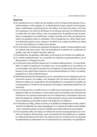 190                                                                      ΕΡΕΥΝΗΤΙΚΗ ΕΡΓΑΣΙΑ

Σημείωση:
A) Οι εκπαιδευτικοί και τα παιδιά που θα επιλέξουν αυτήν την Ερευνητική Εργασία, θα συ-
  νειδητοποιήσουν -ευθύς εξαρχής- ότι οι δραστηριότητες έχουν χωρικές συντεταγμένες.
  Εμείς, τοποθετήσαμε τις δραστηριότητες στην Αθήνα, στην πόλη όπου ζούμε, στην πόλη
  που γνωρίζουμε, στην πόλη που θα θέλαμε να την κάνουμε καλύτερη. Οι εκπαιδευτικοί και
  τα παιδιά όλων των άλλων πόλεων, όπου και αν βρίσκονται, δε χρειάζεται παρά να σχεδι-
  άσουν το σκαρίφημα ή να τοποθετήσουν το χάρτη της δικής τους πόλης στα χαρτόνια ερ-
  γασίας. Δε χρειάζεται παρά να «αποκόψουν» από τις διαφάνειες του «action power point»
  τους δικούς μας χάρτες, για να «εισάγουν» στη θέση τους το χάρτη της δικής τους πόλης
  και να τον ζωντανέψουν με τις δικές τους εμπειρίες.
B) Για να ξεκινήσει το παιδαγωγικό εγχείρημα, θα χρειαστεί, αρχικά, να δημιουργηθούν μέσα
  στη σχολική τάξη τρεις εστίες, όπου θα συνεργάζονται οι μαθητές και οι μαθήτριες σε
  ομάδες, γύρω από το χαρτόνι εργασίας, κάθε μια.
Γ) Οι εκπαιδευτικοί, θα χρειάζεται, κάθε φορά, να εκτυπώνουν και να δίνουν στις ομάδες είτε
α) τα «πλαίσια προβληματισμού» και τα εικονίδια που πρόκειται να χρησιμοποιήσουν για να
  δημιουργήσουν το τέχνημά τους είτε
β) τα επιλεγμένα προς συζήτηση κείμενα και τα «πλαίσια προβληματισμού», τα οποία θα βο-
  ηθούν τα παιδιά να οργανώνουν τις σκέψεις τους, να τις μοιράζονται με τους άλλους, να
  τις καταγράφουν στο χαρτόνι εργασίας και να επιχειρούν τη δημιουργία ενός συνοπτικού
  κειμένου ή ενός «χάρτη ιδεών-νοημάτων» που θα αποκρυσταλλώνει το «λόγο» της ομάδας,
  αναφορικά με το προς συζήτηση κείμενο.
Δ) Κάθε δραστηριότητα θα ολοκληρώνεται με την παρουσίαση είτε του τεχνήματος είτε του
  συνοπτικού κειμένου των ομάδων, στην ολομέλεια. Εκεί, θα γίνεται συζήτηση, θα ανταλ-
  λάσσονται απόψεις και, αν χρειάζεται, θα επαναλαμβάνεται η συνεργασία στις ομάδες για
  να προχωρήσουν τα παιδιά σε νέα τεχνήματα ή νέα κείμενα, περισσότερο διεισδυτικά και
  επινοητικά.
Ε) Για να συνεργαστούν οι εκπαιδευτικοί με τα παιδιά στους ηλεκτρονικούς υπολογιστές, δε
  χρειάζεται παρά να αντιγράψουν το action power point στα έγγραφα τριών ηλεκτρονικών
  υπολογιστών του σχολικού εργαστηρίου και να τα ενθαρρύνουν, να δουλέψουν πάνω στις
  πρότυπες διαφάνειες, αλλάζοντάς τες ή να δημιουργήσουν νέες με υλικά που θα βρίσκουν
  έτοιμα (διαφάνειες με εικονίδια ή clipart) ή θα αναζητούν στο διαδίκτυο.
Στ) Η ολομέλεια της τάξης, μπορεί να γίνεται με τη βοήθεια του διαδραστικού πίνακα, ακολου-
      θώντας την διαδικασία που μόλις περιγράψαμε. Αν το σχολείο δε διαθέτει πίνακα διαδρα-
      στικό, η ολομέλεια μπορεί να γίνει με τη βοήθεια μιας απλής οθόνης και ενός projector.
Ζ) Για τις εργασίες πεδίου, θα λέγαμε, ότι κάποιες θα γίνονται προγραμματισμένα για το σύ-
   νολο του Τμήματος. Κάποιες άλλες, όμως, θα γίνονται από τους μαθητές και τις μαθήτρι-
  ες, καθώς μετακινούνται στην πόλη τους, έχοντας κατά νου την Ερευνητική τους Εργασία
  και φροντίζοντας να παρατηρούν και να συγκεντρώνουν τις «μαρτυρίες» που χρειάζονται.
 