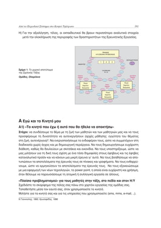 Από το Περιοδικό Σύστημα στο Κινητό Τηλέφωνο                                            191

Η) Για την αξιολόγηση, τέλος, οι εκπαιδευτικοί θα βρουν περισσότερο αναλυτικά στοιχεία
   μετά την ολοκλήρωση της περιγραφής των δραστηριοτήτων της Ερευνητικής Εργασίας.




Σχήμα 1: Το χωρικό αποτύπωμα
της Σχολικής Τάξης
Ομάδες, Ολομέλεια




Α Εγώ και το Κινητό μου
A1) «Tο κινητό που έχω ή αυτό που θα ήθελα να αποκτήσω»
Στόχοι: να συνδέσουμε το θέμα με τη ζωή των μαθητών και των μαθητριών μας και να τους
προσφέρουμε τη δυνατότητα να αυτενεργήσουν (αρχές μάθησης: εγγύτητα του θέματος
στη ζωή, αυτενέργεια)8. Να ενεργοποιήσουμε το ενδιαφέρον τους, ώστε να συμμετέχουν στη
διαδικασία χωρίς άγχος και με δημιουργική περιέργεια. Να τους δημιουργήσουμε ευχάριστη
διάθεση, καθώς θα δουλεύουν με σκιτσάκια και εικονίδια. Να τους υποστηρίξουμε, ώστε να
μας μιλήσουν για τη δική τους σχέση με ένα τόσο δημοφιλές στους έφηβους και τις έφηβες
καταναλωτικό προϊόν και να κάνουν μια μικρή έρευνα γι’ αυτό. Να τους βοηθήσουμε να απο-
τυπώσουν τα αποτελέσματα της έρευνάς τους σε πίνακες και γραφήματα. Να τους ενθαρρύ-
νουμε, ώστε να ερμηνεύσουν τα αποτελέσματα της έρευνάς τους. Να τους εξοικειώσουμε
με μια εφαρμογή των νέων τεχνολογιών, το power point, η οποία είναι ευχάριστη και χρήσιμη,
όταν θέλουμε να παρουσιάσουμε τη ατομική ή συλλογική εργασία σε άλλους.

«Πλαίσιο προβληματισμού» για τους μαθητές στην τάξη, στο πεδίο και στον Η/Υ
Σχεδιάστε το σκαρίφημα της πόλης σας πάνω στο χαρτόνι εργασίας της ομάδας σας.
Τοποθετήστε μέσα τον εαυτό σας, όταν χρησιμοποιείτε το κινητό.
Μιλήστε για τα κινητά σας και για τις υπηρεσίες που χρησιμοποιείτε (sms, mms, e-mail, ..).
8 Γιαννούλης, 1993, Χρυσαφίδης, 1996
 