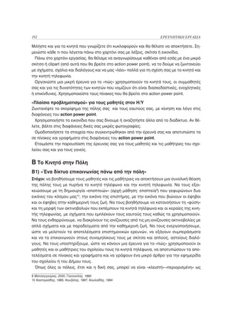 192                                                                  ΕΡΕΥΝΗΤΙΚΗ ΕΡΓΑΣΙΑ

Μιλήστε και για τα κινητά που γνωρίζετε ότι κυκλοφορούν και θα θέλατε να αποκτήσετε. Ση-
μειώστε κάθε τι που λέγεται πάνω στο χαρτόνι σας με λέξεις, σκίτσα ή εικονίδια.
  Πάνω στο χαρτόνι εργασίας, θα θέλαμε να αναγνωρίσουμε καθέναν από εσάς με ένα μικρό
σκίτσο ή clipart (από αυτά που θα βρείτε στο action power point), να το δούμε να ζωντανεύει
με σχήματα, σχόλια και διαλόγους και να μας «λέει» πολλά για τη σχέση σας με το κινητό και
την κινητή τηλεφωνία.
  Οργανώστε μια μικρή έρευνα για το «πώς» χρησιμοποιούν τα κινητά τους, οι συμμαθητές
σας και για τις δυνατότητες των κινητών που νομίζουν ότι είναι διασκεδαστικές, ενοχλητικές
ή επικίνδυνες. Χρησιμοποιείστε τους πίνακες που θα βρείτε στο action power point.

«Πλαίσιο προβληματισμού» για τους μαθητές στον Η/Υ
Ζωντανέψτε το σκορίφημα της πόλης σας και τους εαυτούς σας, με κίινηση και λόγο στις
διαφάνειες του action power point.
  Χρησιμοποιήστε τα εικονίδια που σας δίνουμε ή αναζητήστε άλλα από το διαδίκτυο. Αν θέ-
λετε, βάλτε στις διαφάνειες δικές σας μικρές φωτογραφίες.
  Ομαδοποιήσετε τα στοιχεία που συγκεντρώθηκαν από την έρευνά σας και αποτυπώστε τα
σε πίνακες και γραφήματα στις διαφάνειες του action power point.
  Ετοιμάστε την παρουσίαση της έρευνας σας για τους μαθητές και τις μαθήτριες του σχο-
λείου σας και για τους γονείς.


B Το Κινητό στην Πόλη
B1) «Ένα δίκτυο επικοινωνίας πάνω από την πόλη»
Στόχοι: να βοηθήσουμε τους μαθητές και τις μαθήτριες να αποκτήσουν μια συνολική θέαση
της πόλης τους με πυρήνα το κινητό τηλέφωνο και την κινητή τηλεφωνία. Να τους εξοι-
κειώσουμε με τη δημιουργία «εποπτειών» (αρχή μάθηση: εποπτεία9) που γεφυρώνουν δυο
εικόνες του κόσμου μας10, την εικόνα της επιστήμης, με την εικόνα που βιώνουν οι έφηβοι
και οι έφηβες στην καθημερινή τους ζωή. Να τους βοηθήσουμε να κατανοήσουν τη «φύση»
και τη μορφή των ακτινοβολιών που εκπέμπουν τα κινητά τηλέφωνα και οι κεραίες της κινη-
τής τηλεφωνίας, με σχήματα που εμπλέκουν τους εαυτούς τους καθώς τα χρησιμοποιούν.
Να τους ενθαρρύνουμε, να διακρίνουν τις ιονίζουσες από τις μη ιονίζουσες ακτινοβολίες με
απλά σχήματα και με παραδείγματα από την καθημερινή ζωή. Να τους ενεργοποιήσουμε,
ώστε να μελετούν τα αποτελέσματα επιστημονικών ερευνών, να εξάγουν συμπεράσματα
και να τα επικοινωνούν στους συνομηλίκους τους με σκίτσα και απλούς, αστείους διαλό-
γους. Να τους υποστηρίξουμε, ώστε να κάνουν μια έρευνα για το «πώς» χρησιμοποιούν οι
μαθητές και οι μαθήτριες του σχολείου τους τα κινητά τηλέφωνα, να αποτυπώσουν τα απο-
τελέσματα σε πίνακες και γραφήματα και να γράψουν ένα μικρό άρθρο για την εφημερίδα
του σχολείου ή του Δήμου τους.
  Όπως όλες οι πόλεις, έτσι και η δική σας, μπορεί να είναι «κλειστή»-«περιορισμένη» ως

9 Ματσαγγούρας, 2000, Γιαννούλης, 1993
10 Καστοριάδης, 1985, Κουζέλης, 1997, Κουλαϊδής, 1994
 