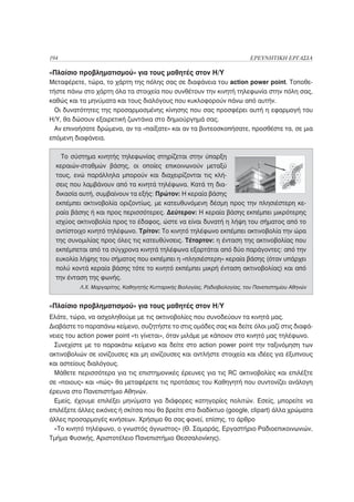 194                                                                          ΕΡΕΥΝΗΤΙΚΗ ΕΡΓΑΣΙΑ

«Πλαίσιο προβληματισμού» για τους μαθητές στον Η/Υ
Μεταφέρετε, τώρα, το χάρτη της πόλης σας σε διαφάνεια του action power point. Τοποθε-
τήστε πάνω στο χάρτη όλα τα στοιχεία που συνθέτουν την κινητή τηλεφωνία στην πόλη σας,
καθώς και τα μηνύματα και τους διαλόγους που κυκλοφορούν πάνω από αυτήν.
  Οι δυνατότητες της προσαρμοσμένης κίνησης που σας προσφέρει αυτή η εφαρμογή του
Η/Υ, θα δώσουν εξαιρετική ζωντάνια στο δημιούργημά σας.
  Αν επινοήσατε δρώμενα, αν τα «παίξατε» και αν τα βιντεοσκοπήσατε, προσθέστε τα, σε μια
επόμενη διαφάνεια.

    Το σύστημα κινητής τηλεφωνίας στηρίζεται στην ύπαρξη
  κεραιών-σταθμών βάσης, οι οποίες επικοινωνούν μεταξύ
  τους, ενώ παράλληλα μπορούν και διαχειρίζονται τις κλή-
  σεις που λαμβάνουν από τα κινητά τηλέφωνα. Κατά τη δια-
  δικασία αυτή, συμβαίνουν τα εξής: Πρώτον: Η κεραία βάσης
  εκπέμπει ακτινοβολία οριζοντίως, με κατευθυνόμενη δέσμη προς την πλησιέστερη κε-
  ραία βάσης ή και προς περισσότερες. Δεύτερον: Η κεραία βάσης εκπέμπει μικρότερης
  ισχύος ακτινοβολία προς το έδαφος, ώστε να είναι δυνατή η λήψη του σήματος από το
  αντίστοιχο κινητό τηλέφωνο. Τρίτον: Το κινητό τηλέφωνο εκπέμπει ακτινοβολία την ώρα
  της συνομιλίας προς όλες τις κατευθύνσεις. Τέταρτον: η ένταση της ακτινοβολίας που
  εκπέμπεται από τα σύγχρονα κινητά τηλέφωνα εξαρτάται από δύο παράγοντες: από την
  ευκολία λήψης του σήματος που εκπέμπει η «πλησιέστερη» κεραία βάσης (όταν υπάρχει
  πολύ κοντά κεραία βάσης τότε το κινητό εκπέμπει μικρή ένταση ακτινοβολίας) και από
  την ένταση της φωνής.
          Λ.Χ. Μαργαρίτης, Καθηγητής Κυτταρικής Βιολογίας, Ραδιοβιολογίας, του Πανεπιστημίου Αθηνών


«Πλαίσιο προβληματισμού» για τους μαθητές στον Η/Υ
Ελάτε, τώρα, να ασχοληθούμε με τις ακτινοβολίες που συνοδεύουν τα κινητά μας.
Διαβάστε το παραπάνω κείμενο, συζητήστε το στις ομάδες σας και δείτε όλοι μαζί στις διαφά-
νειες του action power point «τι γίνεται», όταν μιλάμε με κάποιον στο κινητό μας τηλέφωνο.
  Συνεχίστε με το παρακάτω κείμενο και δείτε στο action power point την ταξινόμηση των
ακτινοβολιών σε ιονίζουσες και μη ιονίζουσες και αντλήστε στοιχεία και ιδέες για έξυπνους
και αστείους διαλόγους.
  Μάθετε περισσότερα για τις επιστημονικές έρευνες για τις RC ακτινοβολίες και επιλέξτε
σε «ποιους» και «πώς» θα μεταφέρετε τις προτάσεις του Καθηγητή που συντονίζει ανάλογη
έρευνα στο Πανεπιστήμιο Αθηνών.
  Εμείς, έχουμε επιλέξει μηνύματα για διάφορες κατηγορίες πολιτών. Εσείς, μπορείτε να
επιλέξετε άλλες εικόνες ή σκίτσα που θα βρείτε στο διαδίκτυο (google, clipart) άλλα χρώματα
άλλες προσαρμογές κινήσεων. Χρήσιμο θα σας φανεί, επίσης, το άρθρο
  «Το κινητό τηλέφωνο, ο γνωστός άγνωστος» (Θ. Σαμαράς, Εργαστήριο Ραδιοεπικοινωνιών,
Τμήμα Φυσικής, Αριστοτέλειο Πανεπιστήμιο Θεσσαλονίκης).
 