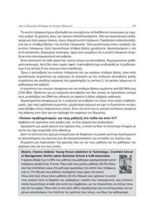 Από το Περιοδικό Σύστημα στο Κινητό Τηλέφωνο                                           195

  Τα κινητά τηλέφωνα έχουν εξαπλωθεί και συνεχίζονται να διαδίδονται παγκοσμίως με ταχύ-
τατο ρυθμό. Οι χρήστες όλων των ηλικιών πολλαπλασιάζονται. Όλο και περισσότερα παιδιά,
ακόμη και πολύ μικρών ηλικιών, έχουν σήμερα κινητά τηλέφωνα. Παράλληλα πολλαπλασιάζο-
νται και οι «σταθμοί βάσης» της κινητής τηλεφωνίας. Όσο μεγαλύτερος είναι ο αριθμός των
κινητών τηλεφώνων τόσο περισσότεροι σταθμοί βάσης χρειάζονται. Δικαιολογημένα η νέα
αυτή κατάσταση, δημιουργεί ανησυχίες, αφού όλοι γνωρίζουν ότι η κινητή τηλεφωνία στηρί-
ζεται στην ηλεκτρομαγνητική ακτινοβολία.
  Είναι κατανοητό ότι κάθε φορά που γίνεται λόγος για ακτινοβολία, δημιουργούνται αισθή-
ματα ανησυχίας. Αυτό δεν είναι τυχαίο, αφού η ακτινοβολία έχει συνδυασθεί με τη ραδιενέρ-
γεια ή τις ακτίνες Χ που σίγουρα είναι επικίνδυνες.
  Όμως η ακτινοβολία των κινητών τηλεφώνων και των κεραίων σταθμών βάσης, είναι πολύ
χαμηλότερης συχνότητας και ενέργειας σε σύγκριση με την ιονίζουσα ακτινοβολία ψηλής
συχνότητας και μεγάλης ενέργειας που χαρακτηρίζει τις ακτίνες Χ, τις ακτίνες γάμμα και τη
ραδιενεργό ακτινοβολία.
  Η συχνότητα των κινητών τηλεφώνων και των σταθμών βάσης κυμαίνεται από 800 MHz έως
2.000 MHz. Πρόκειται για μη ιονίζουσα ακτινοβολία που δεν μπορεί να προκαλέσει ιονισμό
ούτε μεταλλάξεις του DNA που οδηγούν σε καρκίνο ή άλλες σοβαρές ασθένειες.
  Χαρακτηριστικά αναφέρουμε ότι η ιονίζουσα ακτινοβολία του ήλιου στην οποία υποβαλλό-
μαστε, έχει πολύ ψηλότερη συχνότητα, μεγαλύτερη ενέργεια και έχει τη δυνατότητα να προ-
καλεί βλάβες στους ανθρώπινους ιστούς. Είναι για αυτό που οι γιατροί συστήνουν αποφυγή
της έκθεσης στον ήλιο για την πρόληψη του καρκίνου του δέρματος.
«Πλαίσιο προβληματισμού» για τους μαθητές στο πεδίο και στον Η/Υ
Διαβάστε και σχολιάστε στις ομάδες σας, τα δυο κείμενα που ακολουθούν.
  Οργανώστε μια μικρή έρευνα στο σχολείο σας, η οποία να δίνει τα αντίστοιχα στοιχεία με
αυτήν που έχει αναρτηθεί στην alfavita.gr.
  Δείτε το πρότυπο που έχουμε ενσωματώσει σε διαφάνεια του power point και συμπληρώστε
τα αποτελέσματα της έρευνας που θα πραγματοποιήσετε για τα παιδιά του Λυκείου σας.
  Ετοιμάστε μια παρουσίαση της έρευνάς σας για για τους μαθητές και τις μαθήτριες του
σχολείου σας και για τους γονείς.
  Μελέτη «Techno Addicts: Young Person Addiction to Technology», Cranfield School
  of Management, Northa mpton Business School & AJM Associates.
  Η έρευνα έδειξε πως το 58% των μαθητών και μαθητριών χρησιμοποίησε κινητό
  τηλέφωνο μεταξύ 8 και 10 ετών. Πάνω από τους μισούς μαθητές (53.2%) δήλω-
  σαν πως σπαταλούν γύρω στη μισή ώρα ημερησίως στο κινητό τους τηλέφωνο,
  ενώ το 17% δήλωσε πως ξοδεύει τουλάχιστον τρεις ώρες στο κινητό.
  Πάνω από ένας στους πέντε μαθητές (20.2%) δήλωσε πως αφήνουν το κινητό
  τους ανοιχτό κατά τη διάρκεια των μαθημάτων -παρόλο που απαγορεύεται, ενώ στέλνουν
  πολλά περισσότερα e-mails από αυτά που λαμβάνουν, με την πλειονότητα να στέλνει πάνω
  από 20 την ημέρα. Πάνω από το ένα τρίτο (39%) παραδέχτηκε πως οι συντομεύσεις των κει-
  μένων καταστρέφουν την ποιότητα του γραπτού τους λόγου, και ιδίως την ορθογραφία.
 