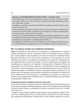 196                                                                  ΕΡΕΥΝΗΤΙΚΗ ΕΡΓΑΣΙΑ


  Alfavita.gr «ΣΥΓΧΡΟΝΕΣ ΜΕΘΟΔΟΙ ΧΕΙΡΑΓΩΓΗΣΗΣ», του Βασίλη Λιόση
  Οι νέοι ηλικίας από 12 ως 18 ετών χρησιμοποιούν το κινητό τους από 1 ως 6 ώρες το μήνα.
  Στις ηλικίες 16-28 ετών, οι 9 στους 10 έχουν τουλάχιστον ένα κινητό τηλέφωνο και αλλά-
  ζουν κινητό κάθε 13 μήνες.
  Ο αριθμός των γραπτών μηνυμάτων που στέλνουν τα παιδιά και οι νέοι ανά μήνα, κυμαί-
  νονται από 100 ως 160.
  Για την παραπάνω περίπτωση τα παιδιά μέχρι 16 ετών χρησιμοποιούν καρτοκινητά σε
  ποσοστό που ξεπερνά το 90%, η δαπάνη τους υπολογίζεται σε 7 κάρτες ανανέωσης χρό-
  νου ομιλίας το μήνα, αξίας από 35 ως 42 ευρώ.
  Σε έρευνα που πραγματοποιήθηκε σε πανευρωπαϊκό επίπεδο διαπιστώθηκε ότι οι ώρες
  ενασχόλησης δεν είναι μόνο για ομιλία και αποστολή μηνυμάτων αλλά και για αποστολή
  φωτογραφιών, φωτογράφηση, για ηλεκτρονικά παιχνίδια κ.ά.
  Στη Νορβηγία τα παιδιά πάνω από 14 ετών διαθέτουν κινητό τηλέφωνο σε ποσοστό 100%,
  ενώ στο Χονγκ-Κονγκ στις ηλικίες κάτω των 13 ετών διαθέτουν κινητό σε ποσοστό 25%.


B2) «Τα πολύτιμα στοιχεία του περιοδικού συστήματος»
Στόχοι: Να βοηθήσουμε τους μαθητές και τις μαθήτριες να προσεγγίσουν ένα σημαντικό
εργαλείο κατάταξης και μελέτης των χημικών στοιχείων (τον Περιοδικό Πίνακα), με αφετη-
ρία το κινητό τηλέφωνο. Να τους φέρουμε πιο κοντά στα στοιχεία του Περιοδικού Πίνακα,
ξεκινώντας από κάποια (Ni, Co, Pd) που είναι απαραίτητα για την παραγωγή των κινητών
τηλεφώνων. Να κάνουμε πιο ευχάριστη την ενασχόληση των παιδιών με τα παραπάνω στοι-
χεία, παραπέμποντας σε κόμικς με αναφορές σ’ αυτά. Να ενθαρρύνουμε τους μαθητές και
τις μαθήτριές μας, προκειμένου να συνεχίσουν την εξερεύνηση του Περιοδικού Πίνακα, για
να καταλήξουν στις «Σπάνιες Γαίες», αφού και σ’ αυτές βρίσκονται στοιχεία απαραίτητα για
τη λειτουργία των κινητών τηλεφώνων. Να τους ενεργοποιήσουμε, ώστε να δουν πολλές και
διαφορετικές μορφές του Περιοδικού Πίνακα σε επιλεγμένες σελίδες του διαδικτύου και με
αφορμή αυτήν την περιήγηση να τους δώσουμε τη δυνατότητα να ασκηθούν στην ξένη γλώσ-
σα που διδάσκονται. Να τους προτείνουμε, να υιοθετήσουν ένα στοιχείο του πίνακα ως το
προσωπικό τους σύμβολο κατά τη διάρκεια αυτού του Σχεδίου Εργασίας και να μας δείξουν
τα «χειροτεχνικά» ταλέντα τους.

Η βιομηχανία χρειάζεται πρόσβαση σε ζωτικές πρώτες ύλες
Οι πρώτες ύλες είναι πολύ σημαντικές τόσο για τα προϊόντα υψηλής τεχνολογίας όσο και για
τα καταναλωτικά προϊόντα καθημερινής χρήσης, όπως τα κινητά τηλέφωνα, τα φωτοβολταϊκά
συστήματα λεπτής στρώσης, οι μπαταρίες ιόντων λιθίου, τα καλώδια οπτικών ινών, τα συνθε-
τικά καύσιμα κ.λπ.
  Σύμφωνα, όμως, με έκθεση ομάδας εμπειρογνωμόνων της Ευρωπαϊκής Επιτροπής (17 Ιου-
νίου 2010), η διαθεσιμότητα αυτών των υλών μειώνεται συνεχώς. Με έναν πρώτο απολογι-
σμό, καταρτίστηκε κατάλογος με 14 πρώτες ύλες οι οποίες κρίθηκαν «κρίσιμες» για την Ευ-
 