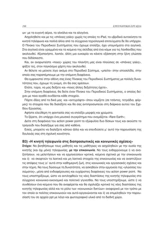 198                                                                   ΕΡΕΥΝΗΤΙΚΗ ΕΡΓΑΣΙΑ

ων: με τα ευγενή αέρια, τα αλκάλια και τα αλογόνα.
  Ασχοληθείτε και με τις «σπάνιες γαίες» χωρίς τις οποίες το iPad, τα υβριδικά αυτοκίνητα τα
κινητά τηλέφωνα και πολλά άλλα από τα σύγχρονα τεχνολογικά επιτεύγματα δε θα υπήρχαν.
Ο Πίνακα του Περιοδικού Συστήματος που έχουμε επιλέξει, έχει υπομνήματα στα αγγλικά.
Στα αγγλικά είναι γραμμένα και τα κείμενα της σελίδας από ένα κόμικ για τις Λανθανίδες που
ακολουθεί. Αξιοποιήστε, λοιπόν, άλλη μια ευκαιρία να κάνετε εξάσκηση στην ξένη γλώσσα
που διδάσκεστε.
  Και, αν αναρωτιέστε «ποιες» χώρες του πλανήτη μας είναι πλούσιες σε «σπάνιες γαίες»,
ψάξτε τες, στον παγκόσμιο χάρτη που ακολουθεί.
  Αν θέλετε να μείνετε λίγο ακόμα στο Περιοδικό Σύστημα, «μπείτε» στην ιστοσελίδα, στην
οποία σας παραπέμπουμε με την επόμενη διαφάνεια.
  Θα εμφανιστεί στην οθόνη σας ένας Πίνακας του Περιοδικού Συστήματος με πολλές δυνα-
τότητες που, έχουμε τη γνώμη, ότι θα σας αρέσουν.
  Ελάτε, τώρα, να μας δείξετε και «ποιες άλλες δεξιότητες έχετε».
  Στην επόμενη διαφάνεια, θα δείτε έναν Πίνακα του Περιοδικού Συστήματος, ο οποίος δεί-
χνει με ποια αγαθά συνδέεται κάθε στοιχείο.
  Πάρτε ιδέες από τα δικά μας και «αντιγράψτε» όπου νομίζετε (σε τσάντες, τετράδια, φόρ-
μες) το στοιχείο που θα διαλέξετε και θα σας αντιπροσωπεύει στη διάρκεια αυτού του Σχε-
δίου Εργασίας.
  Αφήστε ελεύθερη τη φαντασία σας να επιλέξει μορφές και χρώματα.
  Το ξέρετε, ότι υπάρχει ένα μουσικό συγκρότημα που ονομάζεται «Rare Earth»;
  Δείτε στη διαφάνεια του action power point τα εξώφυλλα δυο δίσκων τους και ακούστε το
τραγούδι που διαλέξαμε για σας από καθένα.
  Εσείς, μπορείτε να διαλέξετε κάποιο άλλο και να επενδύσετε μ’ αυτό την παρουσίαση της
δουλειάς σας στη σχολική κοινότητα.

B3) «Η κινητή τηλεφωνία στις διαπροσωπικές και κοινωνικές σχέσεις»
Στόχοι: Να βοηθήσουμε τους μαθητές και τις μαθήτριες να ασχοληθούν με την ουσία της
κινητής (και όχι μόνο) τηλεφωνίας, με την επικοινωνία. Να τους ενθαρρύνουμε i) να ανα-
ζητήσουν, να μελετήσουν και να ερμηνεύσουν κριτικά, κείμενα σχετικά με την επικοινωνία
και ii) να σκεφτούν τα λεκτικά και μη λεκτικά στοιχεία της επικοινωνίας και να αναπτύξουν
τις απόψεις τους γι’ αυτά στην καθημερινή ζωή, στις κοινωνικές και εργασιακές σχέσεις και
στην τέχνη. Να τους δώσουμε τη δυνατότητα, να ασκηθούν στην ερμηνεία της «γλώσσας του
σώματος», μέσα από ενδιαφέρουσες και ευχάριστες διαφάνειες του action power point. Να
τους υποστηρίξουμε, ώστε να αντιληφθούν τις νέες διαστάσεις της κινητής τηλεφωνίας στο
σύγχρονο κοινωνικο-οικονομικό και πολιτικό γίγνεσθαι. Να τους υποστηρίξουμε, ώστε i) να
συνθέσουν ένα κείμενο που θα αναφέρεται και θα σχολιάζει κριτικά τις νέες διαστάσεις της
κινητής τηλεφωνίας αλλά και το ρόλο των «κοινωνικών δικτύων» αναφορικά με τον τρόπο με
τον οποίο οι πολίτες επικοινωνούν και αυτό-οργανώνονται και ii) να επιμεληθούν την παρου-
σίασή του σε αρχείο ppt με λόγο και φωτογραφικό υλικό από το διεθνή χώρο.
 