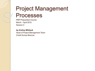 Project Management
Processes
PMP Preparation Course
March – April 2015
Session 2
by Andrey Mikityuk
Head of Project Management Team
Credit Suisse Moscow
 