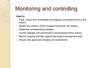 Monitoring and controlling
Used to:
 Track, review and orchestrate the progress and performance of the
project
 Identify any areas in which changes to the plan are require
 Initiate the corresponding changes
 Control changes and recommend corrective/preventive actions
 Monitor ongoing activities against the project management plan
 Ensure only approved changes are implemented
 