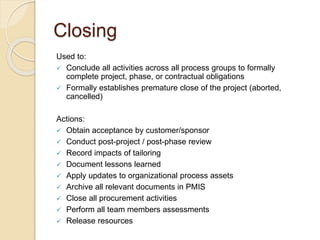 Closing
Used to:
 Conclude all activities across all process groups to formally
complete project, phase, or contractual obligations
 Formally establishes premature close of the project (aborted,
cancelled)
Actions:
 Obtain acceptance by customer/sponsor
 Conduct post-project / post-phase review
 Record impacts of tailoring
 Document lessons learned
 Apply updates to organizational process assets
 Archive all relevant documents in PMIS
 Close all procurement activities
 Perform all team members assessments
 Release resources
 
