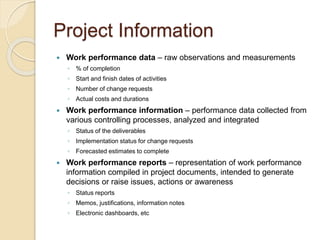 Project Information
 Work performance data – raw observations and measurements
◦ % of completion
◦ Start and finish dates of activities
◦ Number of change requests
◦ Actual costs and durations
 Work performance information – performance data collected from
various controlling processes, analyzed and integrated
◦ Status of the deliverables
◦ Implementation status for change requests
◦ Forecasted estimates to complete
 Work performance reports – representation of work performance
information compiled in project documents, intended to generate
decisions or raise issues, actions or awareness
◦ Status reports
◦ Memos, justifications, information notes
◦ Electronic dashboards, etc
 