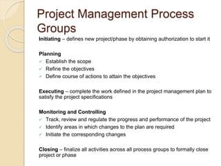 Project Management Process
Groups
Initiating – defines new project/phase by obtaining authorization to start it
Planning
 Establish the scope
 Refine the objectives
 Define course of actions to attain the objectives
Executing – complete the work defined in the project management plan to
satisfy the project specifications
Monitoring and Controlling
 Track, review and regulate the progress and performance of the project
 Identify areas in which changes to the plan are required
 Initiate the corresponding changes
Closing – finalize all activities across all process groups to formally close
project or phase
 