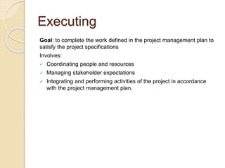 Executing
Goal: to complete the work defined in the project management plan to
satisfy the project specifications
Involves:
 Coordinating people and resources
 Managing stakeholder expectations
 Integrating and performing activities of the project in accordance
with the project management plan.
 