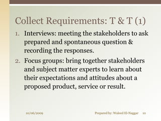 Collect Requirements: T & T (1)
1. Interviews: meeting the stakeholders to ask
   prepared and spontaneous question &
   recording the responses.
2. Focus groups: bring together stakeholders
   and subject matter experts to learn about
   their expectations and attitudes about a
   proposed product, service or result.


   10/06/2009              Prepared by: Waleed El-Naggar   10
 