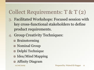 Collect Requirements: T & T (2)
3. Facilitated Workshops: Focused session with
   key cross-functional stakeholders to define
   product requirements.
4. Group Creativity Techniques:
     Brainstorming
     Nominal Group
     Delphi Technique
     Idea/Mind Mapping
     Affinity Diagram
   10/06/2009             Prepared by: Waleed El-Naggar   11
 