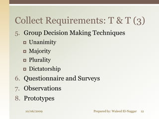 Collect Requirements: T & T (3)
5. Group Decision Making Techniques
     Unanimity
     Majority
     Plurality
     Dictatorship
6. Questionnaire and Surveys
7. Observations
8. Prototypes
   10/06/2009            Prepared by: Waleed El-Naggar   12
 