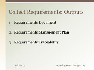 Collect Requirements: Outputs
1. Requirements Document

2. Requirements Management Plan

3. Requirements Traceability




   10/06/2009             Prepared by: Waleed El-Naggar   13
 
