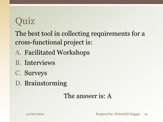 Quiz
The best tool in collecting requirements for a
cross-functional project is:
A. Facilitated Workshops
B. Interviews
C. Surveys
D. Brainstorming
                 The answer is: A

   10/06/2009               Prepared by: Waleed El-Naggar   14
 
