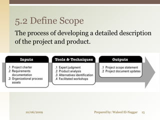 5.2 Define Scope
The process of developing a detailed description
of the project and product.




   10/06/2009              Prepared by: Waleed El-Naggar   15
 