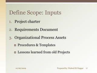 Define Scope: Inputs
1. Project charter

2. Requirements Document

3. Organizational Process Assets
     Procedures & Templates

     Lessons learned from old Projects



   10/06/2009                  Prepared by: Waleed El-Naggar   17
 