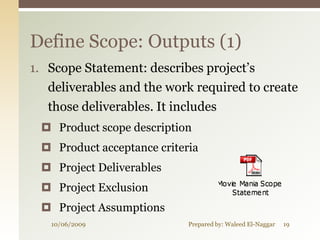 Define Scope: Outputs (1)
1. Scope Statement: describes project’s
   deliverables and the work required to create
   those deliverables. It includes
  Product scope description
  Product acceptance criteria
  Project Deliverables
  Project Exclusion
  Project Assumptions
   10/06/2009               Prepared by: Waleed El-Naggar   19
 