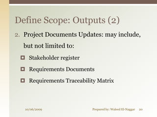 Define Scope: Outputs (2)
2. Project Documents Updates: may include,
  but not limited to:
  Stakeholder register

  Requirements Documents

  Requirements Traceability Matrix



   10/06/2009              Prepared by: Waleed El-Naggar   20
 
