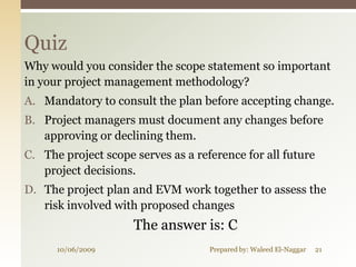Quiz
Why would you consider the scope statement so important
in your project management methodology?
A. Mandatory to consult the plan before accepting change.
B. Project managers must document any changes before
   approving or declining them.
C. The project scope serves as a reference for all future
   project decisions.
D. The project plan and EVM work together to assess the
   risk involved with proposed changes
                     The answer is: C
      10/06/2009                    Prepared by: Waleed El-Naggar   21
 