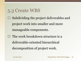 5.3 Create WBS
 Subdividing the project deliverables and
   project work into smaller and more
   manageable components.

 The work breakdown structure is a
   deliverable-oriented hierarchical
   decomposition of project work.

   10/06/2009              Prepared by: Waleed El-Naggar   22
 