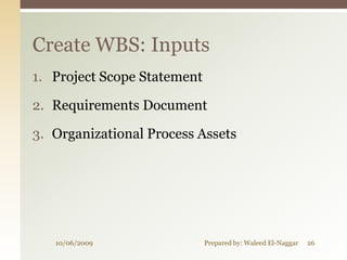 Create WBS: Inputs
1. Project Scope Statement

2. Requirements Document

3. Organizational Process Assets




   10/06/2009                Prepared by: Waleed El-Naggar   26
 